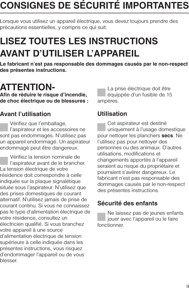 Lorsque vous utilisez un appareil électrique, vous devez toujours prendre desprécautions essentielles, y compris ce qui suit:LISEZ TOUTES LES INSTRUCTIONSAVANT D’UTILISER L’APPAREILLe fabricant n’est pas responsable des dommages causés par le non-respectdes présentes instructions.ATTENTION-Afin de réduire le risque d’incendie,de choc électrique ou de blessures :Avant l’utilisationVérifiez que l’emballage,l’aspirateur et les accessoires nesont pas endommagés. N’utilisez pasun appareil endommagé. Un aspirateurendommagé peut être dangereux.Vérifiez la tension nominale del’aspirateur avant de le brancher.La tension électrique de votrerésidence doit correspondre à celleindiquée sur la plaque signalétiquesituée sous l’aspirateur. N’utilisez quedes prises domestiques de courantalternatif. N’utilisez jamais de prise decourant continu. Si vous ne connaissezpas le type d’alimentation électrique devotre résidence, consultez unélectricien qualifié. Si vous branchezvotre appareil à une sourced’alimentation électrique de tensionsupérieure à celle indiquée dans lesprésentes instructions, vous risquezd’endommager l’appareil ou de vousblesser.La prise électrique doit êtreéquippée d’un fusible de 15ampères.UtilisationCet aspirateur est destinéuniquement à l’usage domestiquepour nettoyer les planchers secs. Nel’utilisez pas pour nettoyer despersonnes ou des animaux. D’autresutilisations, modifications etchangements apportés à l’appareilseraient au risque du propriétaire etpourraient s’avérer dangereux. Lefabricant n’est pas responsable desdommages causés par le non-respectdes présentes instructions.Sécurité des enfantsNe laissez pas de jeunes enfantsjouer avec l’appareil ou le fairefonctionner.CONSIGNES DE SÉCURITÉ IMPORTANTES9