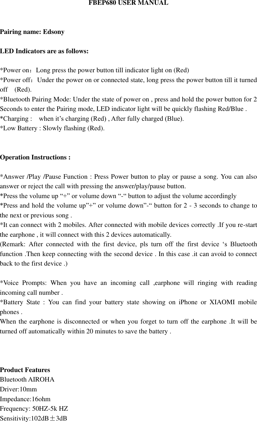 FBEP680 USER MANUAL   Pairing name: Edsony  LED Indicators are as follows:    *Power on：Long press the power button till indicator light on (Red)   *Power off：Under the power on or connected state, long press the power button till it turned off    (Red).   *Bluetooth Pairing Mode: Under the state of power on , press and hold the power button for 2 Seconds to enter the Pairing mode, LED indicator light will be quickly flashing Red/Blue . *Charging :    when it&rsquo;s charging (Red) , After fully charged (Blue). *Low Battery : Slowly flashing (Red).   Operation Instructions :  *Answer /Play /Pause Function : Press Power button to play or pause a song. You can also answer or reject the call with pressing the answer/play/pause button.   *Press the volume up &ldquo;+&rdquo; or volume down &ldquo;-&ldquo; button to adjust the volume accordingly *Press and hold the volume up&rdquo;+&rdquo; or volume down&rdquo;-&ldquo; button for 2 - 3 seconds to change to the next or previous song . *It can connect with 2 mobiles. After connected with mobile devices correctly .If you re-start the earphone , it will connect with this 2 devices automatically. (Remark:  After  connected  with  the  first  device,  pls  turn  off  the  first  device  &lsquo;s  Bluetooth function .Then keep connecting with the second device . In this case .it can avoid to connect back to the first device .)  *Voice  Prompts:  When  you  have  an  incoming  call  ,earphone  will  ringing  with  reading incoming call number .   *Battery  State  :  You  can  find  your  battery  state  showing  on  iPhone  or  XIAOMI  mobile phones .   When the earphone is disconnected or when you forget to turn off the earphone .It will be turned off automatically within 20 minutes to save the battery .    Product Features Bluetooth AIROHA   Driver:10mm Impedance:16ohm Frequency: 50HZ-5k HZ Sensitivity:102dB&plusmn;3dB 