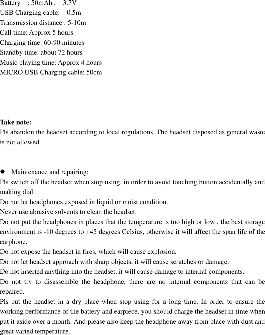 Battery    : 50mAh ,    3.7V       USB Charging cable:    0.5m   Transmission distance : 5-10m Call time: Approx 5 hours                 Charging time: 60-90 minutes Standby time: about 72 hours       Music playing time: Approx 4 hours MICRO USB Charging cable: 50cm     Take note: Pls abandon the headset according to local regulations .The headset disposed as general waste is not allowed..    Maintenance and repairing: Pls switch off the headset when stop using, in order to avoid touching button accidentally and making dial.   Do not let headphones exposed in liquid or moist condition. Never use abrasive solvents to clean the headset. Do not put the headphones in places that the temperature is too high or low , the best storage environment is -10 degrees to +45 degrees Celsius, otherwise it will affect the span life of the earphone. Do not expose the headset in fires, which will cause explosion. Do not let headset approach with sharp objects, it will cause scratches or damage. Do not inserted anything into the headset, it will cause damage to internal components. Do  not  try  to  disassemble  the  headphone,  there  are  no  internal  components  that  can  be repaired. Pls put  the headset  in a  dry place  when stop  using for  a long time. In order to ensure the working performance of the battery and earpiece, you should charge the headset in time when put it aside over a month. And please also keep the headphone away from place with dust and great varied temperature.              