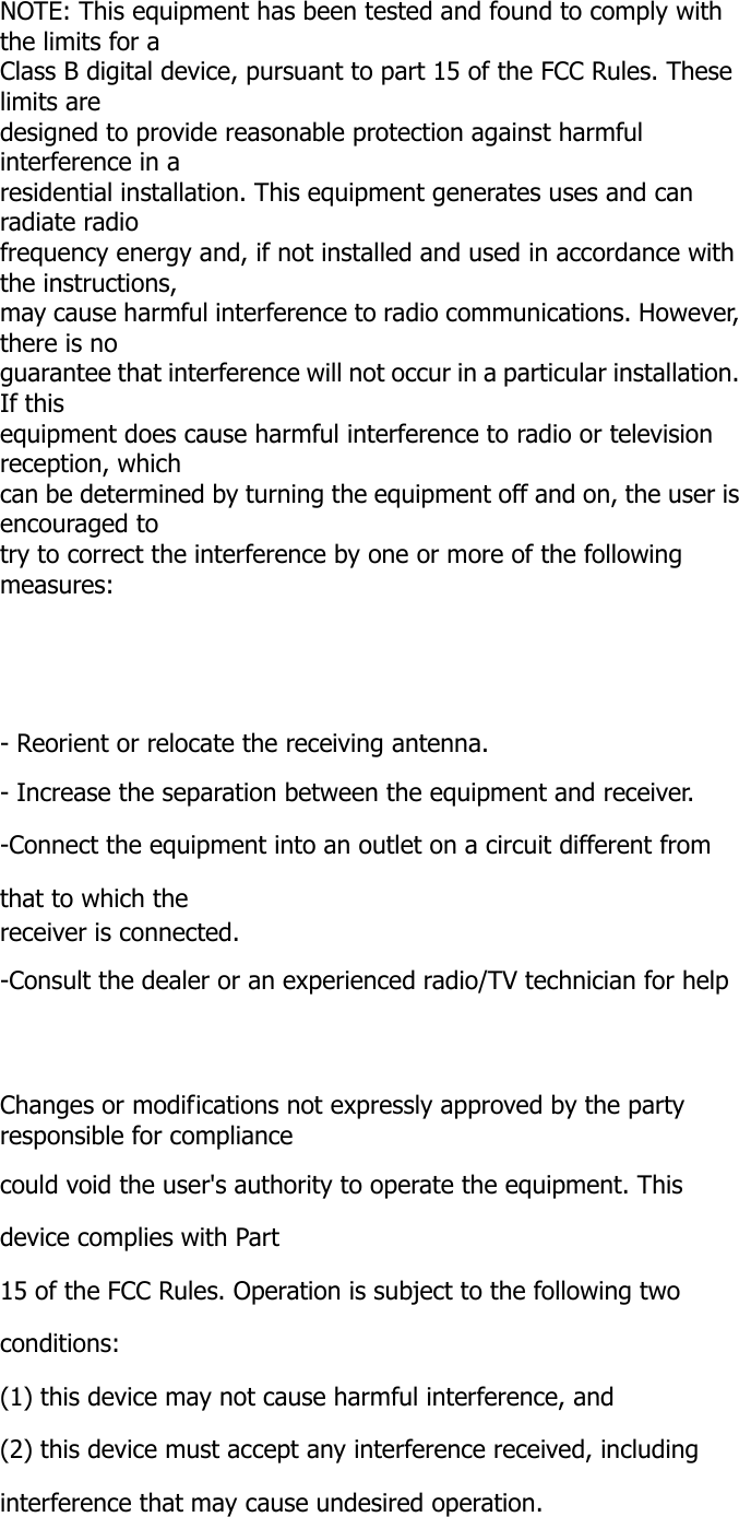   NOTE: This equipment has been tested and found to comply with the limits for a Class B digital device, pursuant to part 15 of the FCC Rules. These limits are designed to provide reasonable protection against harmful interference in a residential installation. This equipment generates uses and can radiate radio frequency energy and, if not installed and used in accordance with the instructions, may cause harmful interference to radio communications. However, there is no guarantee that interference will not occur in a particular installation. If this equipment does cause harmful interference to radio or television reception, which can be determined by turning the equipment off and on, the user is encouraged to try to correct the interference by one or more of the following measures:      - Reorient or relocate the receiving antenna. - Increase the separation between the equipment and receiver. -Connect the equipment into an outlet on a circuit different from that to which the receiver is connected. -Consult the dealer or an experienced radio/TV technician for help    Changes or modifications not expressly approved by the party responsible for compliance could void the user's authority to operate the equipment. This device complies with Part 15 of the FCC Rules. Operation is subject to the following two conditions: (1) this device may not cause harmful interference, and (2) this device must accept any interference received, including interference that may cause undesired operation. 