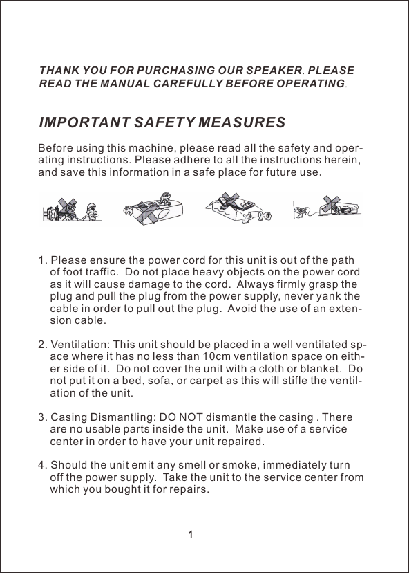厂&Iota;Before using this machine, please read all the safety and oper-ating instructions. Please adhere to all the instructions herein, and save this information in a safe place for future use.1. Please ensure the power cord for this unit is out of the path     of foot traffic.  Do not place heavy objects on the power cord     as it will cause damage to the cord.  Always firmly grasp the     plug and pull the plug from the power supply, never yank the     cable in order to pull out the plug.  Avoid the use of an exten-    sion cable.2. Ventilation: This unit should be placed in a well ventilated sp-    ace where it has no less than 10cm ventilation space on eith-    er side of it.  Do not cover the unit with a cloth or blanket.  Do     not put it on a bed, sofa, or carpet as this will stifle the ventil-    ation of the unit.3. Casing Dismantling: DO NOT dismantle the casing . There     are no usable parts inside the unit.  Make use of a service     center in order to have your unit repaired.4. Should the unit emit any smell or smoke, immediately turn     off the power supply.  Take the unit to the service center from     which you bought it for repairs.IMPORTANT SAFETY MEASURESTHANK YOU FOR PURCHASING OUR SPEAKER. PLEASE READ THE MANUAL CAREFULLY BEFORE OPERATING.1厂&Iota;1