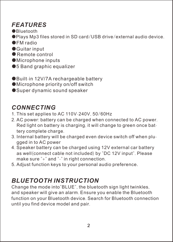 FEATURES●Bluetooth●             /   /     .●FM radio●Guitar input    ●Microphone inputs●5 Band graphic equalizerBuilt-in 12V/7A rechargeable battery●Super dynamic sound speakerCONNECTING1. This set applies to AC 110V-240V, 50/60Hz2. AC power: battery can be charged when connected to AC power.     Red light on battery is charging, it will change to green once bat-    tery complete charge.3. Internal battery will be charged even device switch off when plu-    gged in to AC power4. Speaker battery can be charged using 12V external car battery     as well(connect cable not included) by "DC 12V input". Please     make sure "+" and "-" in right connection.5BLUETOOTH INSTRUCTIONChange the mode into"BLUE", the bluetooth sign light twinkles,and speaker will give an alarm. Ensure you enable the Bluetoothfunction on your Bluetooth device. Search for Bluetooth connectionuntil you find device model and pair. Plays Mp3 files stored in SD card USB drive external audio deviceRemote control   ●. Adjust function keys to your personal audio preference.22●Microphone priority on/off switch●