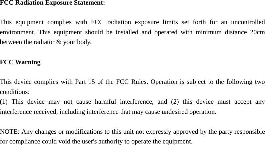   FCC Radiation Exposure Statement:  This equipment complies with FCC radiation exposure limits set forth for an uncontrolled environment. This equipment should be installed and operated with minimum distance 20cm between the radiator &amp; your body.  FCC Warning  This device complies with Part 15 of the FCC Rules. Operation is subject to the following two conditions: (1) This device may not cause harmful interference, and (2) this device must accept any interference received, including interference that may cause undesired operation.  NOTE: Any changes or modifications to this unit not expressly approved by the party responsible for compliance could void the user's authority to operate the equipment.   