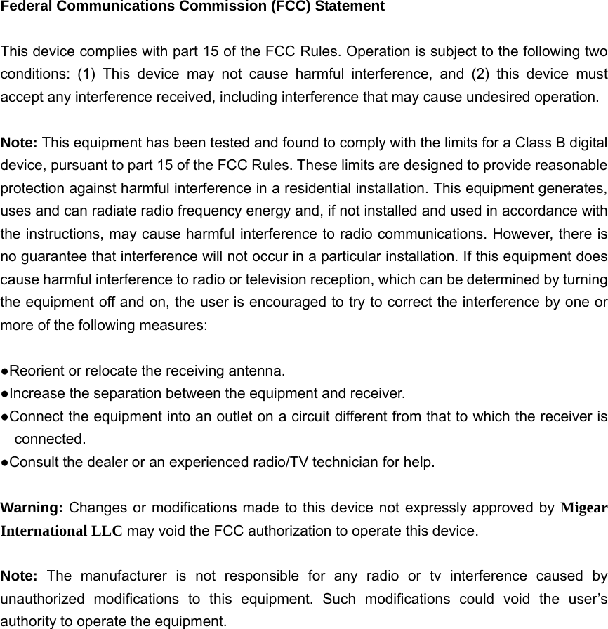  Federal Communications Commission (FCC) Statement  This device complies with part 15 of the FCC Rules. Operation is subject to the following two conditions: (1) This device may not cause harmful interference, and (2) this device must accept any interference received, including interference that may cause undesired operation.      Note: This equipment has been tested and found to comply with the limits for a Class B digital device, pursuant to part 15 of the FCC Rules. These limits are designed to provide reasonable protection against harmful interference in a residential installation. This equipment generates, uses and can radiate radio frequency energy and, if not installed and used in accordance with the instructions, may cause harmful interference to radio communications. However, there is no guarantee that interference will not occur in a particular installation. If this equipment does cause harmful interference to radio or television reception, which can be determined by turning the equipment off and on, the user is encouraged to try to correct the interference by one or more of the following measures:        ●Reorient or relocate the receiving antenna. ●Increase the separation between the equipment and receiver.             ●Connect the equipment into an outlet on a circuit different from that to which the receiver is connected.       ●Consult the dealer or an experienced radio/TV technician for help.          Warning: Changes or modifications made to this device not expressly approved by Migear International LLC may void the FCC authorization to operate this device.          Note:  The manufacturer is not responsible for any radio or tv interference caused by unauthorized modifications to this equipment. Such modifications could void the user&rsquo;s authority to operate the equipment. 