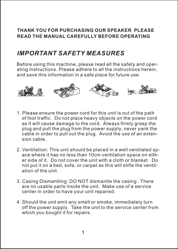 厂&Iota;Before using this machine, please read all the safety and oper-ating instructions. Please adhere to all the instructions herein, and save this information in a safe place for future use.1. Please ensure the power cord for this unit is out of the path     of foot traffic.  Do not place heavy objects on the power cord     as it will cause damage to the cord.  Always firmly grasp the     plug and pull the plug from the power supply, never yank the     cable in order to pull out the plug.  Avoid the use of an exten-    sion cable.2. Ventilation: This unit should be placed in a well ventilated sp-    ace where it has no less than 10cm ventilation space on eith-    er side of it.  Do not cover the unit with a cloth or blanket.  Do     not put it on a bed, sofa, or carpet as this will stifle the ventil-    ation of the unit.3. Casing Dismantling: DO NOT dismantle the casing . There     are no usable parts inside the unit.  Make use of a service     center in order to have your unit repaired.4. Should the unit emit any smell or smoke, immediately turn     off the power supply.  Take the unit to the service center from     which you bought it for repairs.IMPORTANT SAFETY MEASURESTHANK YOU FOR PURCHASING OUR SPEAKER. PLEASE READ THE MANUAL CAREFULLY BEFORE OPERATING.1厂&Iota;1