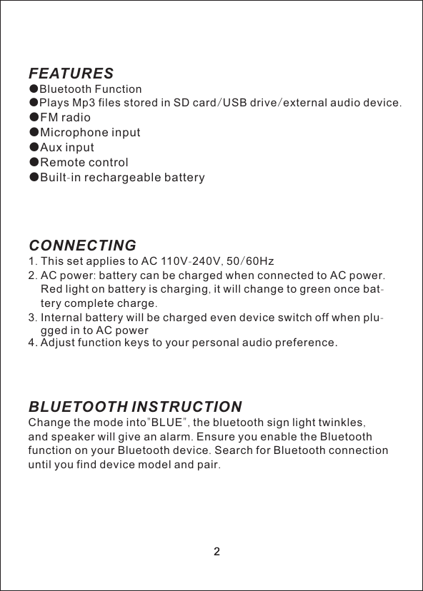 22FEATURES●Bluetooth Function●             /   /     .●FM radio●Microphone inputAux input●Remote control●Built-in rechargeable batteryCONNECTING1. This set applies to AC 110V-240V, 50/60Hz2. AC power: battery can be charged when connected to AC power.     Red light on battery is charging, it will change to green once bat-    tery complete charge.3. Internal battery will be charged even device switch off when plu-    gged in to AC power4BLUETOOTH INSTRUCTIONChange the mode into"BLUE", the bluetooth sign light twinkles,and speaker will give an alarm. Ensure you enable the Bluetoothfunction on your Bluetooth device. Search for Bluetooth connectionuntil you find device model and pair. Plays Mp3 files stored in SD card USB drive external audio device●. Adjust function keys to your personal audio preference.