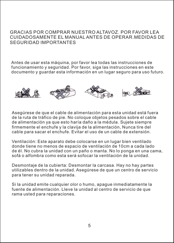 GRACIAS POR COMPRAR NUESTRO ALTAVOZ. POR FAVOR LEA CUIDADOSAMENTE EL MANUAL ANTES DE OPERAR.MEDIDAS DE SEGURIDAD IMPORTANTESAntes de usar esta m&aacute;quina, por favor lea todas las instrucciones de funcionamiento y seguridad. Por favor, siga las instrucciones en este documento y guardar esta informaci&oacute;n en un lugar seguro para uso futuro.Aseg&uacute;rese de que el cable de alimentaci&oacute;n para esta unidad est&aacute; fuera de la ruta de tr&aacute;fico de pie. No coloque objetos pesados sobre el cable de alimentaci&oacute;n ya que esto har&iacute;a da&ntilde;o a la m&eacute;dula. Sujete siempre firmemente el enchufe y la clavija de la alimentaci&oacute;n, Nunca tire del cable para sacar el enchufe. Evitar el uso de un cable de extensi&oacute;n.Ventilaci&oacute;n: Este aparato debe colocarse en un lugar bien ventilado donde tiene no menos de espacio de ventilaci&oacute;n de 10cm a cada lado de &eacute;l. No cubra la unidad con un pa&ntilde;o o manta. No lo ponga en una cama, sof&aacute; o alfombra como esta ser&aacute; sofocar la ventilaci&oacute;n de la unidad.Desmontaje de la cubierta: Desmontar la carcasa. Hay no hay partes utilizables dentro de la unidad. Aseg&uacute;rese de que un centro de servicio para tener su unidad reparada.Si la unidad emite cualquier olor o humo, apague inmediatamente la fuente de alimentaci&oacute;n. Lleve la unidad al centro de servicio de que rama usted para reparaciones.5