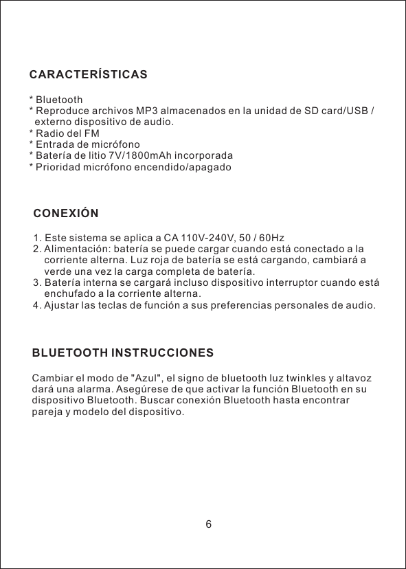 CARACTER&Iacute;STICAS* Bluetooth* Reproduce archivos MP3 almacenados en la unidad de SD card/USB /   externo dispositivo de audio.* Radio del FM* Entrada de micr&oacute;fono* Bater&iacute;a de litio 7V/1800mAh incorporada* Prioridad micr&oacute;fono encendido/apagadoCONEXI&Oacute;N1. Este sistema se aplica a CA 110V-240V, 50 / 60Hz2. Alimentaci&oacute;n: bater&iacute;a se puede cargar cuando est&aacute; conectado a la     corriente alterna. Luz roja de bater&iacute;a se est&aacute; cargando, cambiar&aacute; a     verde una vez la carga completa de bater&iacute;a.3. Bater&iacute;a interna se cargar&aacute; incluso dispositivo interruptor cuando est&aacute;     enchufado a la corriente alterna.4. Ajustar las teclas de funci&oacute;n a sus preferencias personales de audio.BLUETOOTH INSTRUCCIONESCambiar el modo de "Azul", el signo de bluetooth luz twinkles y altavoz dar&aacute; una alarma. Aseg&uacute;rese de que activar la funci&oacute;n Bluetooth en su dispositivo Bluetooth. Buscar conexi&oacute;n Bluetooth hasta encontrar pareja y modelo del dispositivo.6