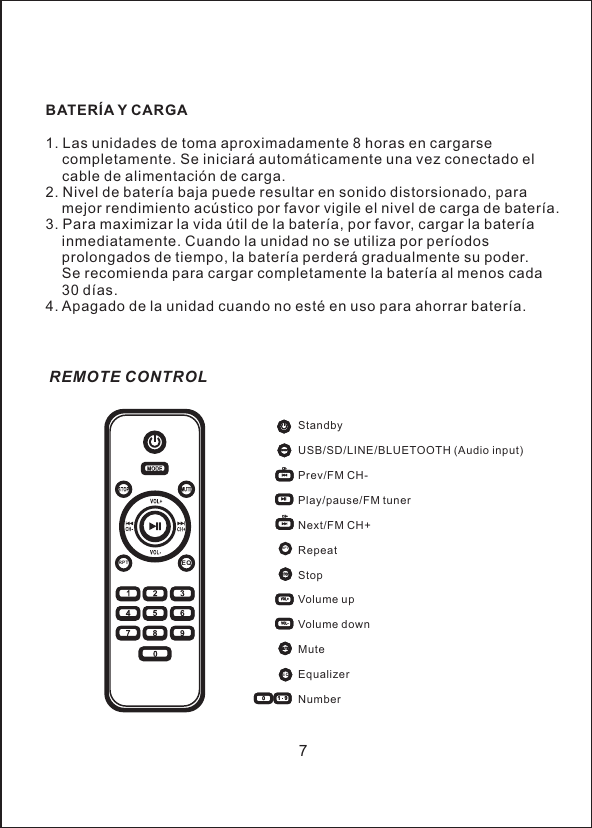 BATER&Iacute;A Y CARGA1. Las unidades de toma aproximadamente 8 horas en cargarse     completamente. Se iniciar&aacute; autom&aacute;ticamente una vez conectado el     cable de alimentaci&oacute;n de carga.2. Nivel de bater&iacute;a baja puede resultar en sonido distorsionado, para     mejor rendimiento ac&uacute;stico por favor vigile el nivel de carga de bater&iacute;a.3. Para maximizar la vida &uacute;til de la bater&iacute;a, por favor, cargar la bater&iacute;a     inmediatamente. Cuando la unidad no se utiliza por per&iacute;odos     prolongados de tiempo, la bater&iacute;a perder&aacute; gradualmente su poder.     Se recomienda para cargar completamente la bater&iacute;a al menos cada     30 d&iacute;as.4. Apagado de la unidad cuando no est&eacute; en uso para ahorrar bater&iacute;a.7StandbyUSB/SD/LINE/BLUETOOTH (Audio input)Prev/FM CH- Play/pause/FM tunerNext/FM CH+RepeatStopVolume upVolume downMuteEqualizerNumberREMOTE CONTROLEQRPTRPTEQ