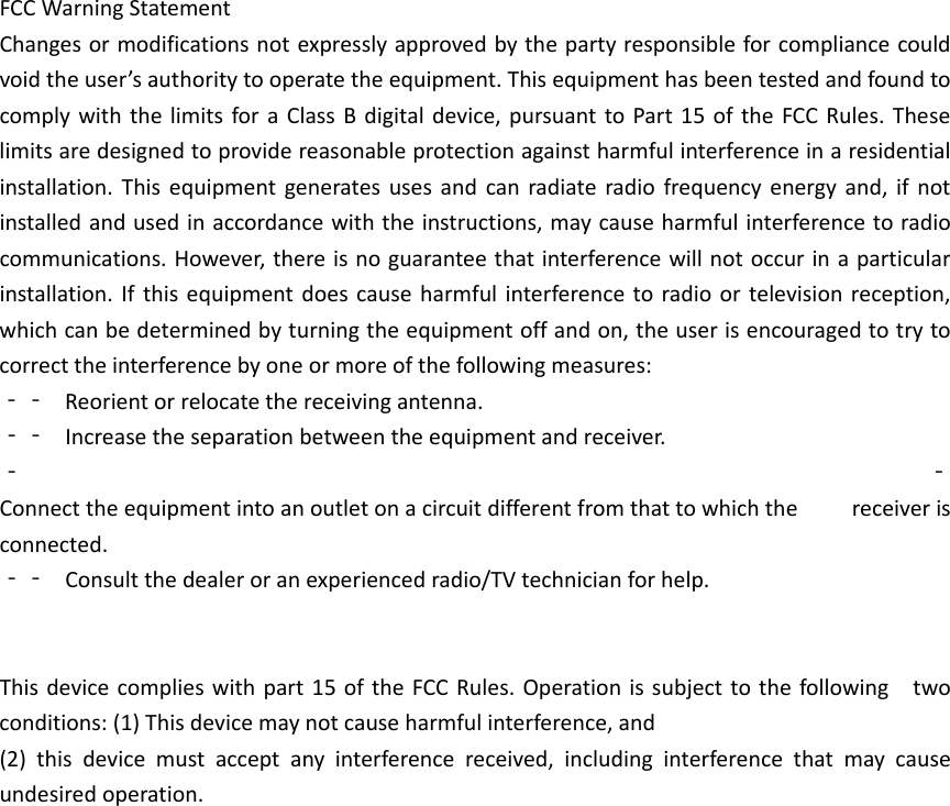 FCCWarningStatementChangesormodificationsnotexpresslyapprovedbythepartyresponsibleforcompliancecouldvoidtheuser&rsquo;sauthoritytooperatetheequipment.ThisequipmenthasbeentestedandfoundtocomplywiththelimitsforaClassBdigitaldevice,pursuanttoPart15oftheFCCRules.Theselimitsaredesignedtoprovidereasonableprotectionagainstharmfulinterferenceinaresidentialinstallation.Thisequipmentgeneratesusesandcanradiateradiofrequencyenergyand,ifnotinstalledandusedinaccordancewiththeinstructions,maycauseharmfulinterferencetoradiocommunications.However,thereisnoguaranteethatinterferencewillnotoccurinaparticularinstallation.Ifthisequipmentdoescauseharmfulinterferencetoradioortelevisionreception,whichcanbedeterminedbyturningtheequipmentoffandon,theuserisencouragedtotrytocorrecttheinterferencebyoneormoreofthefollowingmeasures:‐‐ Reorientorrelocatethereceivingantenna.‐‐ Increasetheseparationbetweentheequipmentandreceiver.‐ ‐Connecttheequipmentintoanoutletonacircuitdifferentfromthattowhichthe receiverisconnected.‐‐ Consultthedealeroranexperiencedradio/TVtechnicianforhelp.Thisdevicecomplieswithpart15oftheFCCRules.Operationissubjecttothefollowingtwoconditions:(1)Thisdevicemaynotcauseharmfulinterference,and(2)thisdevicemustacceptanyinterferencereceived,includinginterferencethatmaycauseundesiredoperation.