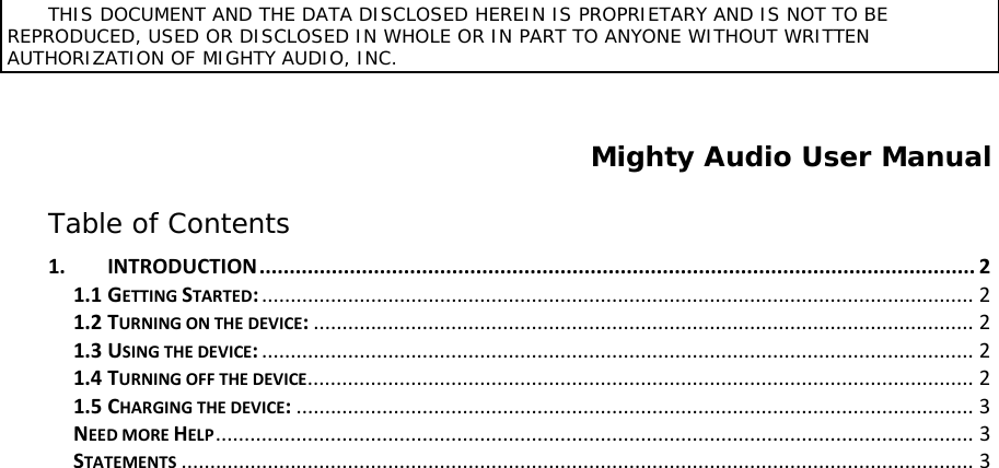       THIS DOCUMENT AND THE DATA DISCLOSED HEREIN IS PROPRIETARY AND IS NOT TO BE REPRODUCED, USED OR DISCLOSED IN WHOLE OR IN PART TO ANYONE WITHOUT WRITTEN AUTHORIZATION OF MIGHTY AUDIO, INC.   Mighty Audio User Manual  Table of Contents 1. INTRODUCTION ....................................................................................................................... 2 1.1 GETTING STARTED: ............................................................................................................................ 2 1.2 TURNING ON THE DEVICE: ................................................................................................................... 2 1.3 USING THE DEVICE: ............................................................................................................................ 2 1.4 TURNING OFF THE DEVICE .................................................................................................................... 2 1.5 CHARGING THE DEVICE: ...................................................................................................................... 3 NEED MORE HELP .................................................................................................................................... 3 STATEMENTS .......................................................................................................................................... 3 