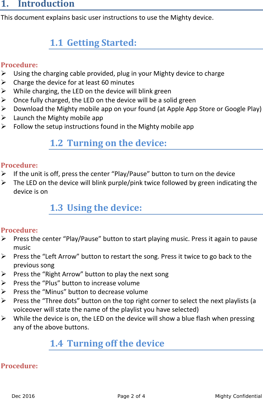  Dec 2016 Page 2 of 4  Mighty Confidential  1. Introduction This document explains basic user instructions to use the Mighty device.   1.1 Getting Started:  Procedure:  Using the charging cable provided, plug in your Mighty device to charge  Charge the device for at least 60 minutes  While charging, the LED on the device will blink green  Once fully charged, the LED on the device will be a solid green  Download the Mighty mobile app on your found (at Apple App Store or Google Play)  Launch the Mighty mobile app  Follow the setup instructions found in the Mighty mobile app 1.2 Turning on the device:  Procedure:  If the unit is off, press the center &ldquo;Play/Pause&rdquo; button to turn on the device  The LED on the device will blink purple/pink twice followed by green indicating the device is on 1.3 Using the device:  Procedure:  Press the center &ldquo;Play/Pause&rdquo; button to start playing music. Press it again to pause music  Press the &ldquo;Left Arrow&rdquo; button to restart the song. Press it twice to go back to the previous song  Press the &ldquo;Right Arrow&rdquo; button to play the next song  Press the &ldquo;Plus&rdquo; button to increase volume  Press the &ldquo;Minus&rdquo; button to decrease volume  Press the &ldquo;Three dots&rdquo; button on the top right corner to select the next playlists (a voiceover will state the name of the playlist you have selected)  While the device is on, the LED on the device will show a blue flash when pressing any of the above buttons. 1.4 Turning off the device  Procedure: 