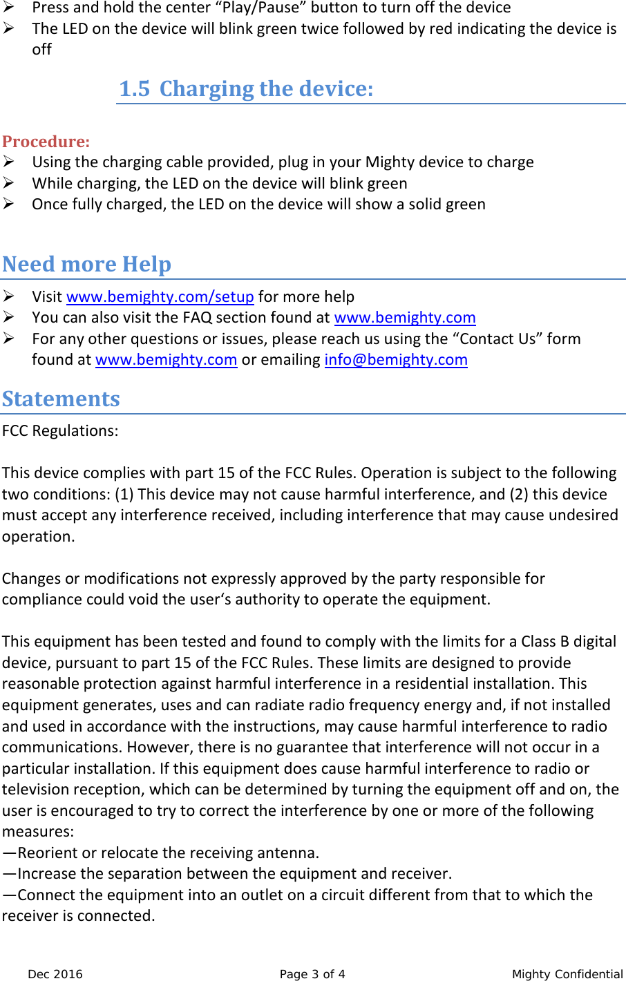  Dec 2016 Page 3 of 4  Mighty Confidential  Press and hold the center &ldquo;Play/Pause&rdquo; button to turn off the device  The LED on the device will blink green twice followed by red indicating the device is off 1.5 Charging the device:  Procedure:  Using the charging cable provided, plug in your Mighty device to charge  While charging, the LED on the device will blink green  Once fully charged, the LED on the device will show a solid green  Need more Help  Visit www.bemighty.com/setup for more help  You can also visit the FAQ section found at www.bemighty.com  For any other questions or issues, please reach us using the &ldquo;Contact Us&rdquo; form found at www.bemighty.com or emailing info@bemighty.com  Statements FCC Regulations:  This device complies with part 15 of the FCC Rules. Operation is subject to the following two conditions: (1) This device may not cause harmful interference, and (2) this device must accept any interference received, including interference that may cause undesired operation.  Changes or modifications not expressly approved by the party responsible for compliance could void the user&lsquo;s authority to operate the equipment.  This equipment has been tested and found to comply with the limits for a Class B digital device, pursuant to part 15 of the FCC Rules. These limits are designed to provide reasonable protection against harmful interference in a residential installation. This equipment generates, uses and can radiate radio frequency energy and, if not installed and used in accordance with the instructions, may cause harmful interference to radio communications. However, there is no guarantee that interference will not occur in a particular installation. If this equipment does cause harmful interference to radio or television reception, which can be determined by turning the equipment off and on, the user is encouraged to try to correct the interference by one or more of the following measures: &mdash;Reorient or relocate the receiving antenna. &mdash;Increase the separation between the equipment and receiver. &mdash;Connect the equipment into an outlet on a circuit different from that to which the receiver is connected. 