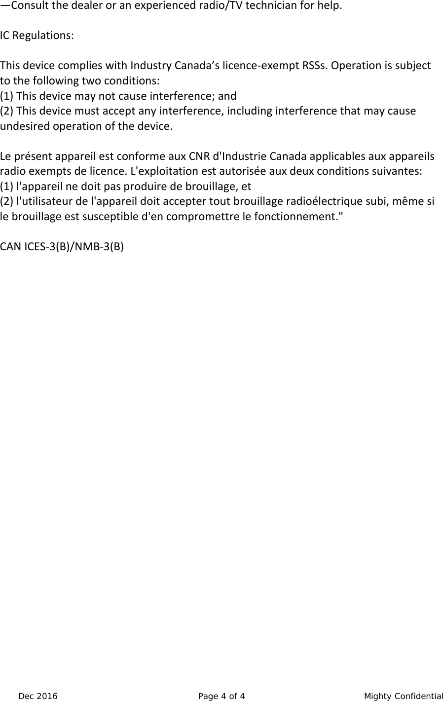  Dec 2016 Page 4 of 4  Mighty Confidential &mdash;Consult the dealer or an experienced radio/TV technician for help.  IC Regulations:  This device complies with Industry Canada&rsquo;s licence-exempt RSSs. Operation is subject to the following two conditions: (1) This device may not cause interference; and (2) This device must accept any interference, including interference that may cause undesired operation of the device.  Le pr&eacute;sent appareil est conforme aux CNR d'Industrie Canada applicables aux appareils radio exempts de licence. L'exploitation est autoris&eacute;e aux deux conditions suivantes:  (1) l'appareil ne doit pas produire de brouillage, et  (2) l'utilisateur de l'appareil doit accepter tout brouillage radio&eacute;lectrique subi, m&ecirc;me si le brouillage est susceptible d'en compromettre le fonctionnement."  CAN ICES-3(B)/NMB-3(B)  