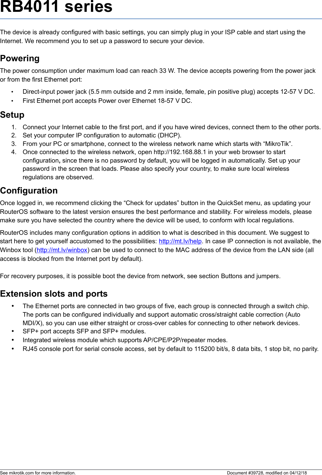 RB4011 seriesThe device is already configured with basic settings, you can simply plug in your ISP cable and start using the Internet. We recommend you to set up a password to secure your device.PoweringThe power consumption under maximum load can reach 33 W. The device accepts powering from the power jack or from the first Ethernet port:•Direct-input power jack (5.5 mm outside and 2 mm inside, female, pin positive plug) accepts 12-57 V DC.•First Ethernet port accepts Power over Ethernet 18-57 V DC.Setup1. Connect your Internet cable to the first port, and if you have wired devices, connect them to the other ports.2. Set your computer IP configuration to automatic (DHCP).3. From your PC or smartphone, connect to the wireless network name which starts with “MikroTik”.4. Once connected to the wireless network, open http://192.168.88.1 in your web browser to start configuration, since there is no password by default, you will be logged in automatically. Set up your password in the screen that loads. Please also specify your country, to make sure local wireless regulations are observed.ConfigurationOnce logged in, we recommend clicking the “Check for updates” button in the QuickSet menu, as updating your RouterOS software to the latest version ensures the best performance and stability. For wireless models, please make sure you have selected the country where the device will be used, to conform with local regulations. RouterOS includes many configuration options in addition to what is described in this document. We suggest to start here to get yourself accustomed to the possibilities: http://mt.lv/help. In case IP connection is not available, theWinbox tool (http://mt.lv/winbox) can be used to connect to the MAC address of the device from the LAN side (all access is blocked from the Internet port by default). For recovery purposes, it is possible boot the device from network, see section Buttons and jumpers.Extension slots and portsThe Ethernet ports are connected in two groups of five, each group is connected through a switch chip. The ports can be configured individually and support automatic cross/straight cable correction (Auto MDI/X), so you can use either straight or cross-over cables for connecting to other network devices.SFP+ port accepts SFP and SFP+ modules. Integrated wireless module which supports AP/CPE/P2P/repeater modes.RJ45 console port for serial console access, set by default to 115200 bit/s, 8 data bits, 1 stop bit, no parity. See mikrotik.com for more information.  Document #39728, modified on 04/12/18