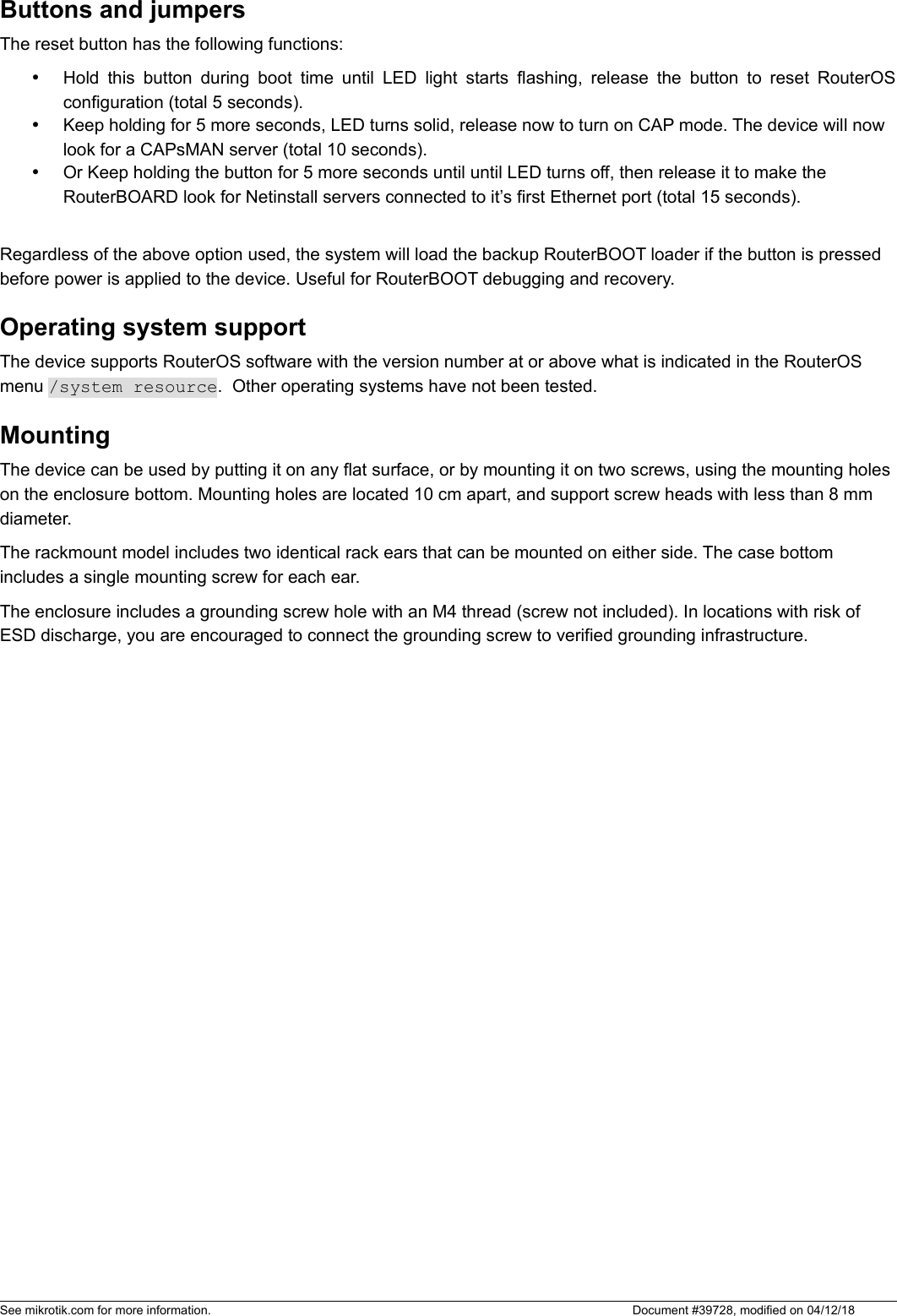 Buttons and jumpersThe reset button has the following functions:Hold this button during boot time until LED light starts flashing, release the button to reset RouterOSconfiguration (total 5 seconds).Keep holding for 5 more seconds, LED turns solid, release now to turn on CAP mode. The device will now look for a CAPsMAN server (total 10 seconds).Or Keep holding the button for 5 more seconds until until LED turns off, then release it to make the RouterBOARD look for Netinstall servers connected to it’s first Ethernet port (total 15 seconds).Regardless of the above option used, the system will load the backup RouterBOOT loader if the button is pressed before power is applied to the device. Useful for RouterBOOT debugging and recovery.Operating system supportThe device supports RouterOS software with the version number at or above what is indicated in the RouterOS menu /system resource.  Other operating systems have not been tested. MountingThe device can be used by putting it on any flat surface, or by mounting it on two screws, using the mounting holes on the enclosure bottom. Mounting holes are located 10 cm apart, and support screw heads with less than 8 mm diameter. The rackmount model includes two identical rack ears that can be mounted on either side. The case bottom includes a single mounting screw for each ear. The enclosure includes a grounding screw hole with an M4 thread (screw not included). In locations with risk of ESD discharge, you are encouraged to connect the grounding screw to verified grounding infrastructure. See mikrotik.com for more information.  Document #39728, modified on 04/12/18