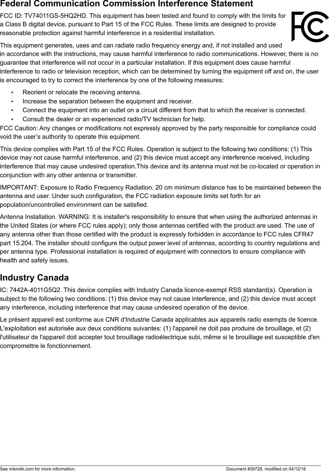 Federal Communication Commission Interference StatementFCC ID: TV74011GS-5HQ2HD. This equipment has been tested and found to comply with the limits fora Class B digital device, pursuant to Part 15 of the FCC Rules. These limits are designed to providereasonable protection against harmful interference in a residential installation.This equipment generates, uses and can radiate radio frequency energy and, if not installed and usedin accordance with the instructions, may cause harmful interference to radio communications. However, there is no guarantee that interference will not occur in a particular installation. If this equipment does cause harmful interference to radio or television reception, which can be determined by turning the equipment off and on, the user is encouraged to try to correct the interference by one of the following measures:•Reorient or relocate the receiving antenna.•Increase the separation between the equipment and receiver.•Connect the equipment into an outlet on a circuit different from that to which the receiver is connected.•Consult the dealer or an experienced radio/TV technician for help.FCC Caution: Any changes or modifications not expressly approved by the party responsible for compliance could void the user’s authority to operate this equipment.This device complies with Part 15 of the FCC Rules. Operation is subject to the following two conditions: (1) This device may not cause harmful interference, and (2) this device must accept any interference received, including interference that may cause undesired operation.This device and its antenna must not be co-located or operation inconjunction with any other antenna or transmitter.IMPORTANT: Exposure to Radio Frequency Radiation. 20 cm minimum distance has to be maintained between theantenna and user. Under such configuration, the FCC radiation exposure limits set forth for an population/uncontrolled environment can be satisfied.Antenna Installation. WARNING: It is installer&apos;s responsibility to ensure that when using the authorized antennas in the United States (or where FCC rules apply); only those antennas certified with the product are used. The use of any antenna other than those certified with the product is expressly forbidden in accordance to FCC rules CFR47 part 15.204. The installer should configure the output power level of antennas, according to country regulations andper antenna type. Professional installation is required of equipment with connectors to ensure compliance with health and safety issues. Industry Canada IC: 7442A-4011G5Q2. This device complies with Industry Canada licence-exempt RSS standard(s). Operation is subject to the following two conditions: (1) this device may not cause interference, and (2) this device must accept any interference, including interference that may cause undesired operation of the device.Le présent appareil est conforme aux CNR d&apos;Industrie Canada applicables aux appareils radio exempts de licence. L&apos;exploitation est autorisée aux deux conditions suivantes: (1) l&apos;appareil ne doit pas produire de brouillage, et (2) l&apos;utilisateur de l&apos;appareil doit accepter tout brouillage radioélectrique subi, même si le brouillage est susceptible d&apos;encompromettre le fonctionnement. See mikrotik.com for more information.  Document #39728, modified on 04/12/18