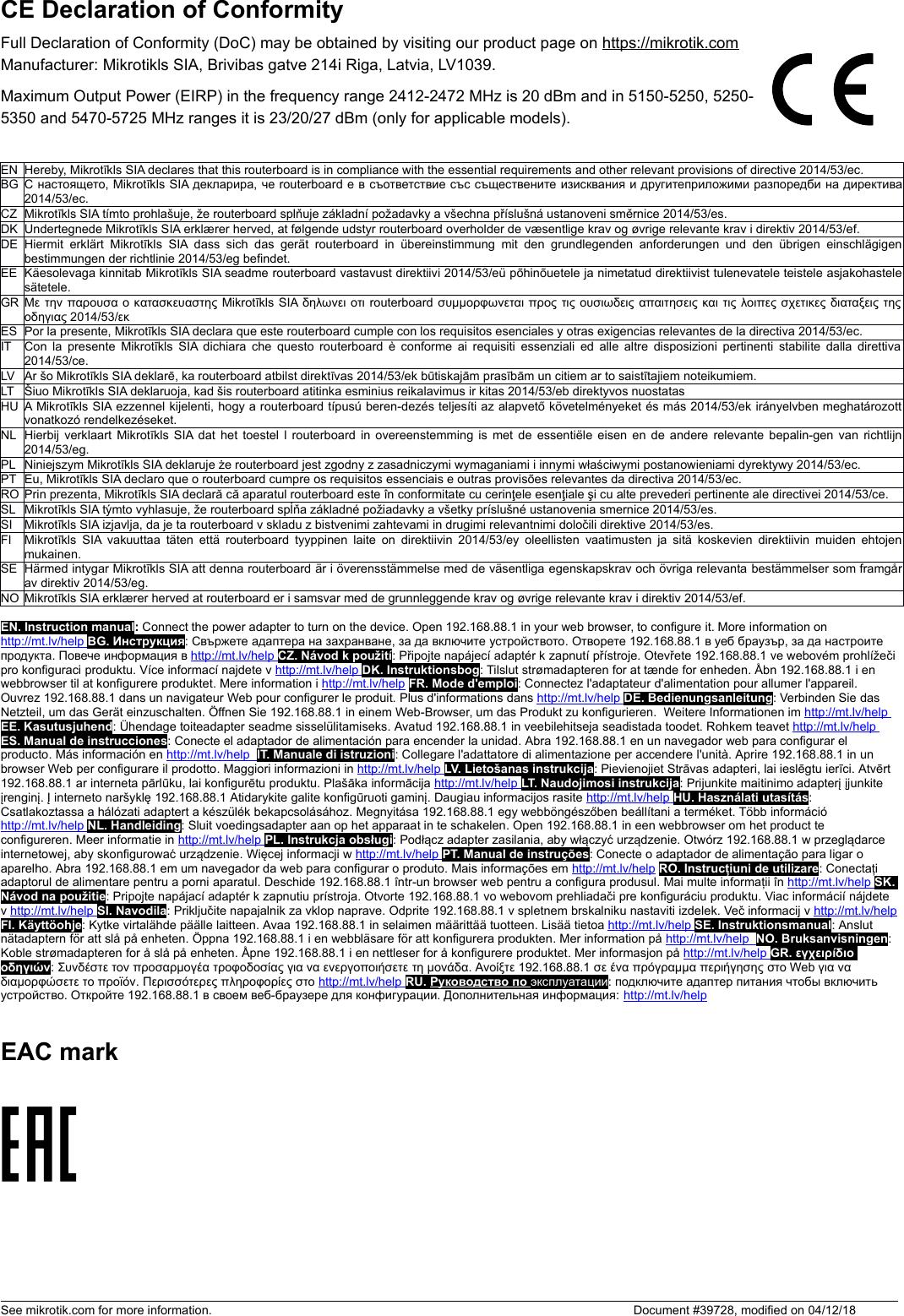 CE Declaration of ConformityFull Declaration of Conformity (DoC) may be obtained by visiting our product page on https://mikrotik.comManufacturer: Mikrotikls SIA, Brivibas gatve 214i Riga, Latvia, LV1039.Maximum Output Power (EIRP) in the frequency range 2412-2472 MHz is 20 dBm and in 5150-5250, 5250-5350 and 5470-5725 MHz ranges it is 23/20/27 dBm (only for applicable models).EN Hereby, Mikrotīkls SIA declares that this routerboard is in compliance with the essential requirements and other relevant provisions of directive 2014/53/ec.BG С настоящето, Mikrotīkls SIA декларира, че routerboard е в съответствие със съществените изисквания и другитеприложими разпоредби на директива2014/53/ec.CZ Mikrotīkls SIA tímto prohlašuje, že routerboard splňuje základní požadavky a všechna příslušná ustanoveni směrnice 2014/53/es.DK Undertegnede Mikrotīkls SIA erklærer herved, at følgende udstyr routerboard overholder de væsentlige krav og øvrige relevante krav i direktiv 2014/53/ef.DE Hiermit erklärt Mikrotīkls SIA  dass sich  das  gerät routerboard in übereinstimmung  mit den grundlegenden anforderungen und den übrigen einschlägigenbestimmungen der richtlinie 2014/53/eg befindet.EE Käesolevaga kinnitab Mikrotīkls SIA seadme routerboard vastavust direktiivi 2014/53/eü põhinõuetele ja nimetatud direktiivist tulenevatele teistele asjakohastelesätetele.GR Με την παρουσα ο κατασκευαστης Mikrotīkls SIA δηλωνει οτι routerboard συμμορφωνεται προς τις ουσιωδεις απαιτησεις και τις λοιπες σχετικες διαταξεις τηςοδηγιας 2014/53/εκES Por la presente, Mikrotīkls SIA declara que este routerboard cumple con los requisitos esenciales y otras exigencias relevantes de la directiva 2014/53/ec.IT Con la presente Mikrotīkls SIA dichiara che questo routerboard è conforme ai requisiti essenziali ed alle altre disposizioni pertinenti stabilite dalla direttiva2014/53/ce.LV Ar šo Mikrotīkls SIA deklarē, ka routerboard atbilst direktīvas 2014/53/ek būtiskajām prasībām un citiem ar to saistītajiem noteikumiem.LT Šiuo Mikrotīkls SIA deklaruoja, kad šis routerboard atitinka esminius reikalavimus ir kitas 2014/53/eb direktyvos nuostatasHU A Mikrotīkls SIA ezzennel kijelenti, hogy a routerboard típusú beren-dezés teljesíti az alapvető követelményeket és más 2014/53/ek irányelvben meghatározottvonatkozó rendelkezéseket.NL Hierbij verklaart Mikrotīkls SIA dat het toestel l routerboard in overeenstemming is met de essentiële eisen en de andere relevante bepalin-gen van richtlijn2014/53/eg.PL Niniejszym Mikrotīkls SIA deklaruje że routerboard jest zgodny z zasadniczymi wymaganiami i innymi właściwymi postanowieniami dyrektywy 2014/53/ec.PT Eu, Mikrotīkls SIA declaro que o routerboard cumpre os requisitos essenciais e outras provisões relevantes da directiva 2014/53/ec.RO Prin prezenta, Mikrotīkls SIA declară că aparatul routerboard este în conformitate cu cerinţele esenţiale şi cu alte prevederi pertinente ale directivei 2014/53/ce.SL Mikrotīkls SIA týmto vyhlasuje, že routerboard spĺňa základné požiadavky a všetky príslušné ustanovenia smernice 2014/53/es.SI Mikrotīkls SIA izjavlja, da je ta routerboard v skladu z bistvenimi zahtevami in drugimi relevantnimi določili direktive 2014/53/es.FI Mikrotīkls SIA vakuuttaa täten että routerboard tyyppinen laite on direktiivin 2014/53/ey oleellisten vaatimusten ja sitä koskevien direktiivin muiden ehtojenmukainen.SE Härmed intygar Mikrotīkls SIA att denna routerboard är i överensstämmelse med de väsentliga egenskapskrav och övriga relevanta bestämmelser som framgårav direktiv 2014/53/eg.NO Mikrotīkls SIA erklærer herved at routerboard er i samsvar med de grunnleggende krav og øvrige relevante krav i direktiv 2014/53/ef.EN. Instruction manual: Connect the power adapter to turn on the device. Open 192.168.88.1 in your web browser, to configure it. More information on http://mt.lv/help      BG. Инструкция: Свържете адаптера на захранване, за да включите устройството. Отворете 192.168.88.1 в уеб браузър, за да настроите продукта. Повече информация в http://mt.lv/help      CZ. Návod k použití: Připojte napájecí adaptér k zapnutí přístroje. Otevřete 192.168.88.1 ve webovém prohlížečipro konfiguraci produktu. Více informací najdete v http://mt.lv/help      DK. Instruktionsbog: Tilslut strømadapteren for at tænde for enheden. Åbn 192.168.88.1 i en webbrowser til at konfigurere produktet. Mere information i http://mt.lv/help FR. Mode d&apos;emploi: Connectez l&apos;adaptateur d&apos;alimentation pour allumer l&apos;appareil. Ouvrez 192.168.88.1 dans un navigateur Web pour configurer le produit. Plus d&apos;informations dans http://mt.lv/help      DE. Bedienungsanleitung: Verbinden Sie das Netzteil, um das Gerät einzuschalten. Öffnen Sie 192.168.88.1 in einem Web-Browser, um das Produkt zu konfigurieren.  Weitere Informationen im http://mt.lv/help      EE. Kasutusjuhend: Ühendage toiteadapter seadme sisselülitamiseks. Avatud 192.168.88.1 in veebilehitseja seadistada toodet. Rohkem teavet http://mt.lv/help      ES. Manual de instrucciones: Conecte el adaptador de alimentación para encender la unidad. Abra 192.168.88.1 en un navegador web para configurar el producto. Más información en http://mt.lv/help       IT. Manuale di istruzioni: Collegare l&apos;adattatore di alimentazione per accendere l&apos;unità. Aprire 192.168.88.1 in un browser Web per configurare il prodotto. Maggiori informazioni in http://mt.lv/help      LV. Lietošanas instrukcija: Pievienojiet Strāvas adapteri, lai ieslēgtu ierīci. Atvērt 192.168.88.1 ar interneta pārlūku, lai konfigurētu produktu. Plašāka informācija http://mt.lv/help      LT. Naudojimosi instrukcija: Prijunkite maitinimo adapterį įjunkite įrenginį. Į interneto naršyklę 192.168.88.1 Atidarykite galite konfigūruoti gaminį. Daugiau informacijos rasite http://mt.lv/help      HU. Használati utasítás: Csatlakoztassa a hálózati adaptert a készülék bekapcsolásához. Megnyitása 192.168.88.1 egy webböngészőben beállítani a terméket. Több információ http://mt.lv/help      NL. Handleiding: Sluit voedingsadapter aan op het apparaat in te schakelen. Open 192.168.88.1 in een webbrowser om het product te configureren. Meer informatie in http://mt.lv/help      PL. Instrukcja obsługi: Podłącz adapter zasilania, aby włączyć urządzenie. Otwórz 192.168.88.1 w przeglądarce internetowej, aby skonfigurować urządzenie. Więcej informacji w http://mt.lv/help      PT. Manual de instruções: Conecte o adaptador de alimentação para ligar o aparelho. Abra 192.168.88.1 em um navegador da web para configurar o produto. Mais informações em http://mt.lv/help RO. Instrucțiuni de utilizare: Conectați adaptorul de alimentare pentru a porni aparatul. Deschide 192.168.88.1 într-un browser web pentru a configura produsul. Mai multe informații în http://mt.lv/help      SK. Návod na použitie: Pripojte napájací adaptér k zapnutiu prístroja. Otvorte 192.168.88.1 vo webovom prehliadači pre konfiguráciu produktu. Viac informácií nájdete v http://mt.lv/help      SI. Navodila: Priključite napajalnik za vklop naprave. Odprite 192.168.88.1 v spletnem brskalniku nastaviti izdelek. Več informacij v http://mt.lv/helpFI. Käyttöohje: Kytke virtalähde päälle laitteen. Avaa 192.168.88.1 in selaimen määrittää tuotteen. Lisää tietoa http://mt.lv/help      SE. Instruktionsmanual: Anslut nätadaptern för att slå på enheten. Öppna 192.168.88.1 i en webbläsare för att konfigurera produkten. Mer information på http://mt.lv/help       NO. Bruksanvisningen: Koble strømadapteren for å slå på enheten. Åpne 192.168.88.1 i en nettleser for å konfigurere produktet. Mer informasjon på http://mt.lv/help      GR. εγχειρίδιο οδηγιών: Συνδέστε τον προσαρμογέα τροφοδοσίας για να ενεργοποιήσετε τη μονάδα. Ανοίξτε 192.168.88.1 σε ένα πρόγραμμα περιήγησης στο Web για να διαμορφώσετε το προϊόν. Περισσότερες πληροφορίες στο http://mt.lv/help      RU. Руководство по эксплуатации: подключите адаптер питания чтобы включить устройство. Откройте 192.168.88.1 в своем веб-браузере для конфигурации. Дополнительная информация: http://mt.lv/hel   p  EAC markSee mikrotik.com for more information.  Document #39728, modified on 04/12/18