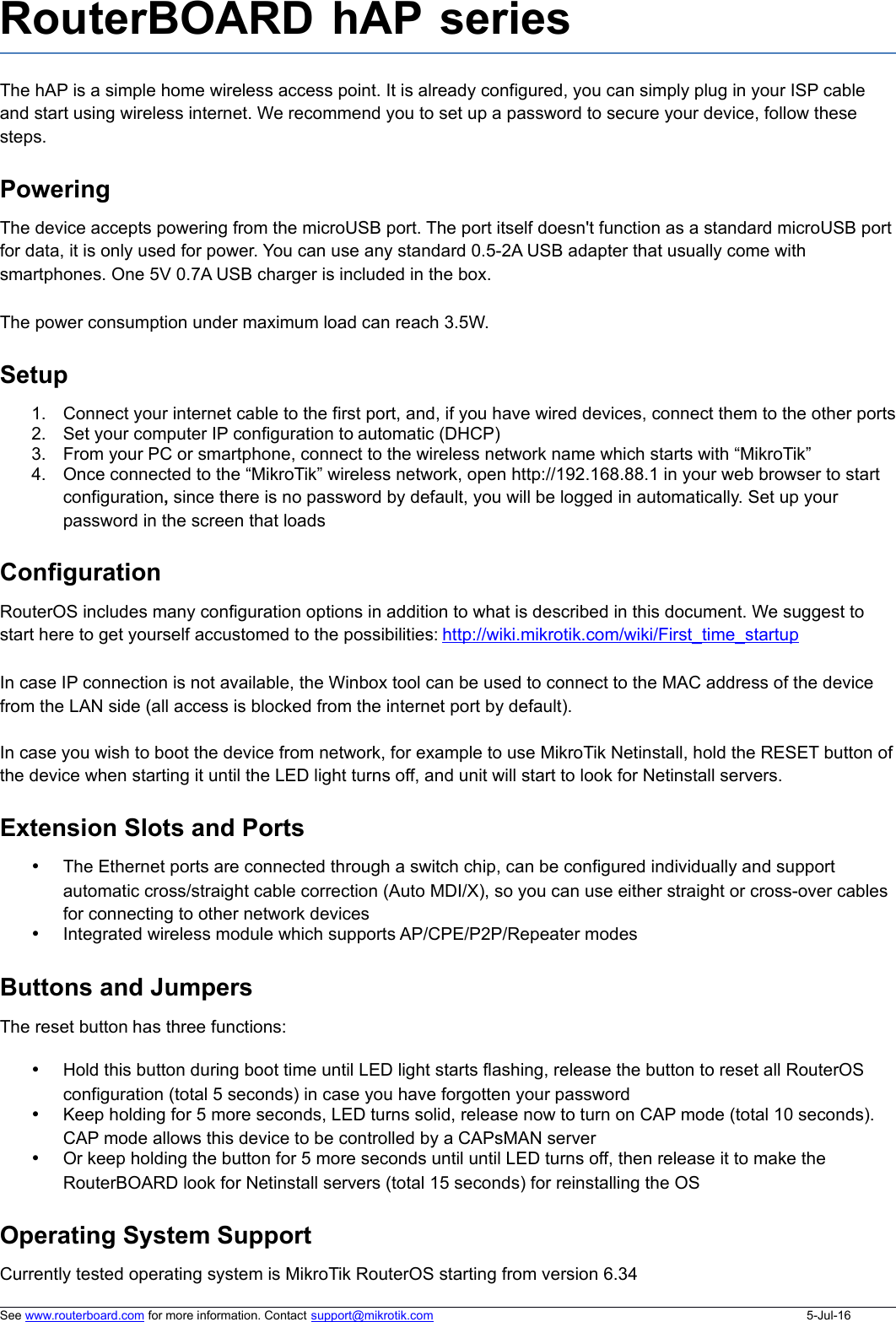 RouterBOARD hAP seriesThe hAP is a simple home wireless access point. It is already configured, you can simply plug in your ISP cable and start using wireless internet. We recommend you to set up a password to secure your device, follow these steps.PoweringThe device accepts powering from the microUSB port. The port itself doesn&apos;t function as a standard microUSB port for data, it is only used for power. You can use any standard 0.5-2A USB adapter that usually come with smartphones. One 5V 0.7A USB charger is included in the box.The power consumption under maximum load can reach 3.5W.Setup1. Connect your internet cable to the first port, and, if you have wired devices, connect them to the other ports2. Set your computer IP configuration to automatic (DHCP)3. From your PC or smartphone, connect to the wireless network name which starts with “MikroTik”4. Once connected to the “MikroTik” wireless network, open http://192.168.88.1 in your web browser to start configuration, since there is no password by default, you will be logged in automatically. Set up your password in the screen that loadsConfigurationRouterOS includes many configuration options in addition to what is described in this document. We suggest to start here to get yourself accustomed to the possibilities: http://wiki.mikrotik.com/wiki/First_time_startup In case IP connection is not available, the Winbox tool can be used to connect to the MAC address of the device from the LAN side (all access is blocked from the internet port by default). In case you wish to boot the device from network, for example to use MikroTik Netinstall, hold the RESET button of the device when starting it until the LED light turns off, and unit will start to look for Netinstall servers.Extension Slots and PortsThe Ethernet ports are connected through a switch chip, can be configured individually and support automatic cross/straight cable correction (Auto MDI/X), so you can use either straight or cross-over cables for connecting to other network devicesIntegrated wireless module which supports AP/CPE/P2P/Repeater modesButtons and JumpersThe reset button has three functions:Hold this button during boot time until LED light starts flashing, release the button to reset all RouterOS configuration (total 5 seconds) in case you have forgotten your passwordKeep holding for 5 more seconds, LED turns solid, release now to turn on CAP mode (total 10 seconds). CAP mode allows this device to be controlled by a CAPsMAN serverOr keep holding the button for 5 more seconds until until LED turns off, then release it to make the RouterBOARD look for Netinstall servers (total 15 seconds) for reinstalling the OSOperating System SupportCurrently tested operating system is MikroTik RouterOS starting from version 6.34See www.routerboard.com for more information. Contact support@mikrotik.com 5-Jul-16