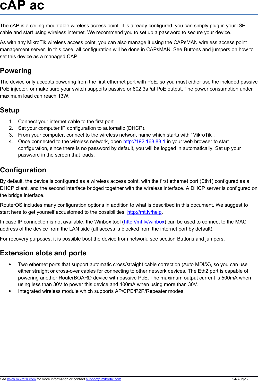 cAP acThe cAP is a ceiling mountable wireless access point. It is already configured, you can simply plug in your ISP cable and start using wireless internet. We recommend you to set up a password to secure your device. As with any MikroTik wireless access point, you can also manage it using the CAPsMAN wireless access point management server. In this case, all configuration will be done in CAPsMAN. See Buttons and jumpers on how to set this device as a managed CAP. PoweringThe device only accepts powering from the first ethernet port with PoE, so you must either use the included passivePoE injector, or make sure your switch supports passive or 802.3af/at PoE output. The power consumption under maximum load can reach 13W.Setup1. Connect your internet cable to the first port.2. Set your computer IP configuration to automatic (DHCP).3. From your computer, connect to the wireless network name which starts with “MikroTik”.4. Once connected to the wireless network, open http://   192.168.88.1    in your web browser to start configuration, since there is no password by default, you will be logged in automatically. Set up your password in the screen that loads.ConfigurationBy default, the device is configured as a wireless access point, with the first ethernet port (Eth1) configured as a DHCP client, and the second interface bridged together with the wireless interface. A DHCP server is configured onthe bridge interface. RouterOS includes many configuration options in addition to what is described in this document. We suggest to start here to get yourself accustomed to the possibilities: http://mt.lv/help. In case IP connection is not available, the Winbox tool (http://mt.lv/winbox) can be used to connect to the MAC address of the device from the LAN side (all access is blocked from the internet port by default). For recovery purposes, it is possible boot the device from network, see section Buttons and jumpers.Extension slots and portsTwo ethernet ports that support automatic cross/straight cable correction (Auto MDI/X), so you can use either straight or cross-over cables for connecting to other network devices. The Eth2 port is capable of powering another RouterBOARD device with passive PoE. The maximum output current is 500mA when using less than 30V to power this device and 400mA when using more than 30V. Integrated wireless module which supports AP/CPE/P2P/Repeater modes.See www.mikrotik.com for more information or contact support@mikrotik.com 24-Aug-17