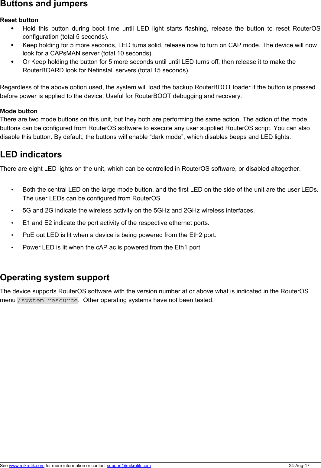 Buttons and jumpersReset buttonHold this button during boot time until LED light starts flashing, release the button to reset RouterOSconfiguration (total 5 seconds).Keep holding for 5 more seconds, LED turns solid, release now to turn on CAP mode. The device will now look for a CAPsMAN server (total 10 seconds).Or Keep holding the button for 5 more seconds until until LED turns off, then release it to make the RouterBOARD look for Netinstall servers (total 15 seconds).Regardless of the above option used, the system will load the backup RouterBOOT loader if the button is pressed before power is applied to the device. Useful for RouterBOOT debugging and recovery.Mode buttonThere are two mode buttons on this unit, but they both are performing the same action. The action of the mode buttons can be configured from RouterOS software to execute any user supplied RouterOS script. You can also disable this button. By default, the buttons will enable “dark mode”, which disables beeps and LED lights. LED indicatorsThere are eight LED lights on the unit, which can be controlled in RouterOS software, or disabled altogether. •Both the central LED on the large mode button, and the first LED on the side of the unit are the user LEDs. The user LEDs can be configured from RouterOS. •5G and 2G indicate the wireless activity on the 5GHz and 2GHz wireless interfaces. •E1 and E2 indicate the port activity of the respective ethernet ports. •PoE out LED is lit when a device is being powered from the Eth2 port.•Power LED is lit when the cAP ac is powered from the Eth1 port.Operating system supportThe device supports RouterOS software with the version number at or above what is indicated in the RouterOS menu /system resource.  Other operating systems have not been tested. See www.mikrotik.com for more information or contact support@mikrotik.com 24-Aug-17