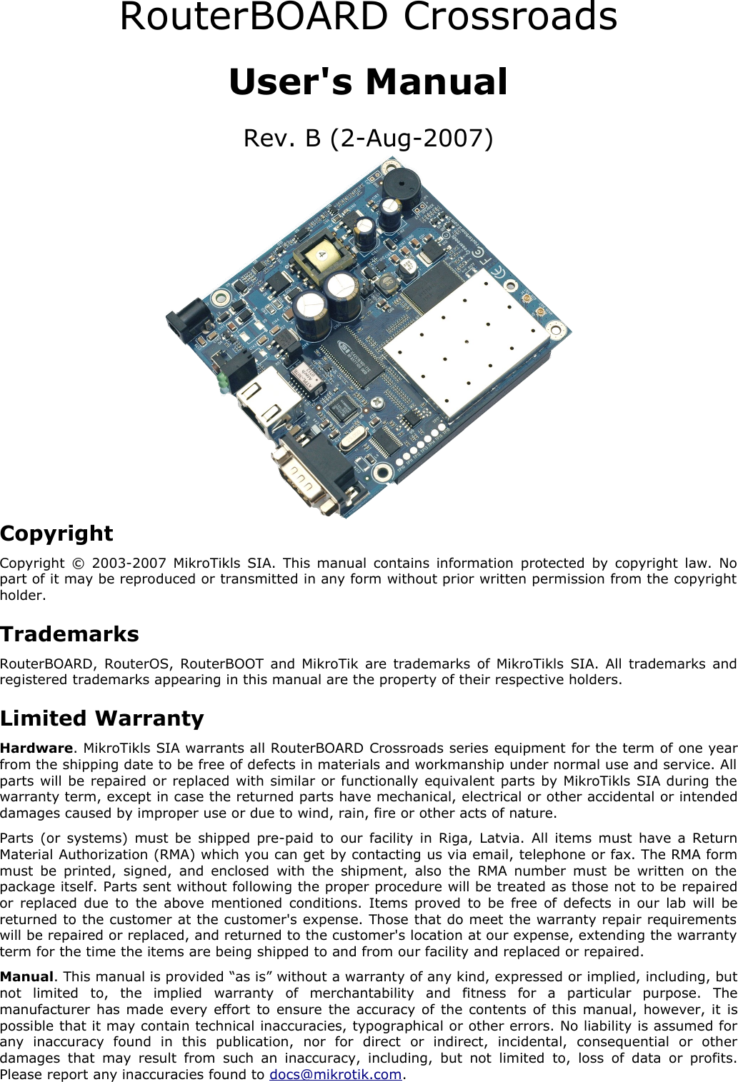 RouterBOARD CrossroadsUser&apos;s ManualRev. B (2-Aug-2007)CopyrightCopyright © 2003-2007 MikroTikls SIA. This manual contains information protected by copyright law. No part of it may be reproduced or transmitted in any form without prior written permission from the copyright holder.TrademarksRouterBOARD, RouterOS, RouterBOOT and MikroTik are trademarks of MikroTikls SIA. All trademarks and registered trademarks appearing in this manual are the property of their respective holders.Limited WarrantyHardware. MikroTikls SIA warrants all RouterBOARD Crossroads series equipment for the term of one year from the shipping date to be free of defects in materials and workmanship under normal use and service. All parts will be repaired or replaced with similar or functionally equivalent parts by MikroTikls SIA during the warranty term, except in case the returned parts have mechanical, electrical or other accidental or intended damages caused by improper use or due to wind, rain, fire or other acts of nature.Parts (or systems) must be shipped pre-paid to our facility in Riga, Latvia. All items must have a Return Material Authorization (RMA) which you can get by contacting us via email, telephone or fax. The RMA form must be printed,  signed, and enclosed with the shipment, also the RMA number must be written on the package itself. Parts sent without following the proper procedure will be treated as those not to be repaired or replaced due to the above mentioned conditions. Items proved to be free of defects in our lab will be returned to the customer at the customer&apos;s expense. Those that do meet the warranty repair requirements will be repaired or replaced, and returned to the customer&apos;s location at our expense, extending the warranty term for the time the items are being shipped to and from our facility and replaced or repaired.Manual. This manual is provided “as is” without a warranty of any kind, expressed or implied, including, but not   limited   to,   the   implied   warranty   of   merchantability   and   fitness   for   a   particular   purpose.   The manufacturer has made every effort to ensure the accuracy of the contents of this manual, however, it is possible that it may contain technical inaccuracies, typographical or other errors. No liability is assumed for any   inaccuracy   found   in   this   publication,   nor   for   direct   or   indirect,   incidental,   consequential   or   other damages  that may result  from such an  inaccuracy, including, but  not  limited  to,  loss of  data  or profits. Please report any inaccuracies found to docs@mikrotik.com.