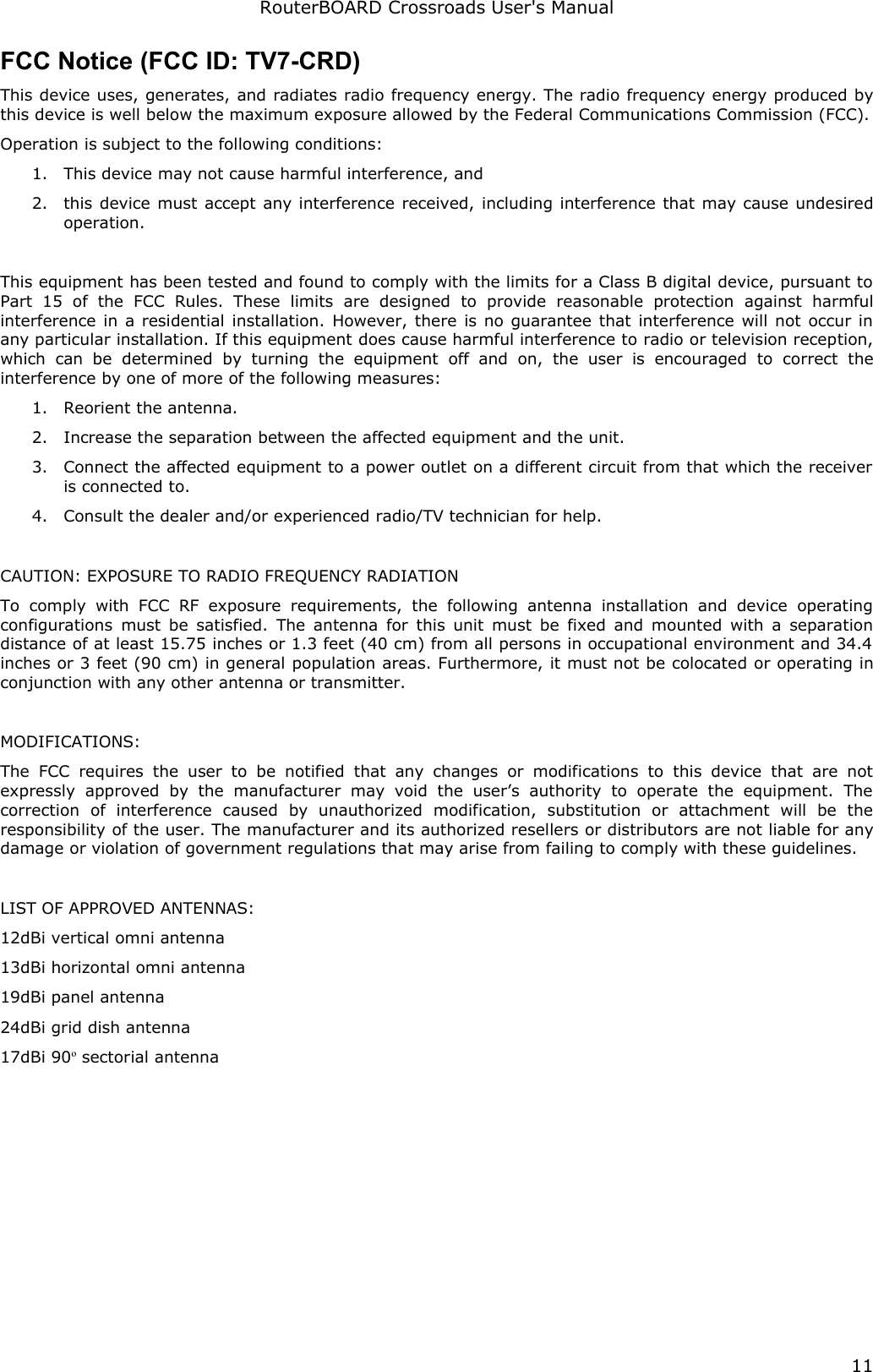 RouterBOARD Crossroads User&apos;s ManualFCC Notice (FCC ID: TV7-CRD)This device uses, generates, and radiates radio frequency energy. The radio frequency energy produced by this device is well below the maximum exposure allowed by the Federal Communications Commission (FCC).Operation is subject to the following conditions:1. This device may not cause harmful interference, and2. this device must accept any interference received, including interference that may cause undesired operation.This equipment has been tested and found to comply with the limits for a Class B digital device, pursuant to Part   15   of   the   FCC   Rules.   These   limits   are   designed   to   provide   reasonable   protection   against   harmful interference in a residential installation. However, there is no guarantee that interference will not occur in any particular installation. If this equipment does cause harmful interference to radio or television reception, which  can be   determined   by   turning   the   equipment   off  and  on,  the  user  is  encouraged   to   correct   the interference by one of more of the following measures:1. Reorient the antenna.2. Increase the separation between the affected equipment and the unit.3. Connect the affected equipment to a power outlet on a different circuit from that which the receiver is connected to.4. Consult the dealer and/or experienced radio/TV technician for help.CAUTION: EXPOSURE TO RADIO FREQUENCY RADIATIONTo  comply  with   FCC  RF   exposure  requirements,  the  following  antenna  installation  and   device   operating configurations must be satisfied. The antenna for this unit must be fixed and mounted with a separation distance of at least 15.75 inches or 1.3 feet (40 cm) from all persons in occupational environment and 34.4  inches or 3 feet (90 cm) in general population areas. Furthermore, it must not be colocated or operating in conjunction with any other antenna or transmitter.MODIFICATIONS:The  FCC  requires  the  user to  be  notified  that  any  changes  or modifications   to  this  device  that  are  not expressly   approved   by   the   manufacturer   may   void   the   user’s   authority   to   operate   the  equipment.   The correction   of   interference   caused   by   unauthorized   modification,   substitution   or   attachment   will   be   the responsibility of the user. The manufacturer and its authorized resellers or distributors are not liable for any damage or violation of government regulations that may arise from failing to comply with these guidelines.LIST OF APPROVED ANTENNAS:12dBi vertical omni antenna13dBi horizontal omni antenna19dBi panel antenna24dBi grid dish antenna17dBi 90º sectorial antenna11