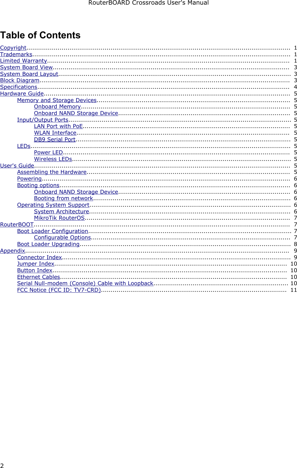 RouterBOARD Crossroads User&apos;s ManualTable of ContentsCopyright....................................................................................................................................... 1Trademarks.................................................................................................................................... 1Limited Warranty............................................................................................................................ 1System Board View......................................................................................................................... 3System Board Layout....................................................................................................................... 3Block Diagram................................................................................................................................ 3Specifications................................................................................................................................. 4Hardware Guide.............................................................................................................................. 5Memory and Storage Devices................................................................................................... 5Onboard Memory........................................................................................................... 5Onboard NAND Storage Device........................................................................................ 5Input/Output Ports.................................................................................................................. 5LAN Port with PoE.......................................................................................................... 5WLAN Interface............................................................................................................. 5DB9 Serial Port.............................................................................................................. 5LEDs..................................................................................................................................... 5Power LED.................................................................................................................... 5Wireless LEDs................................................................................................................ 5User&apos;s Guide................................................................................................................................... 5Assembling the Hardware........................................................................................................ 5Powering............................................................................................................................... 6Booting options...................................................................................................................... 6Onboard NAND Storage Device........................................................................................ 6Booting from network..................................................................................................... 6Operating System Support....................................................................................................... 6System Architecture....................................................................................................... 6MikroTik RouterOS......................................................................................................... 7RouterBOOT................................................................................................................................... 7Boot Loader Configuration........................................................................................................ 7Configurable Options...................................................................................................... 7Boot Loader Upgrading............................................................................................................ 8Appendix....................................................................................................................................... 9Connector Index..................................................................................................................... 9Jumper Index....................................................................................................................... 10Button Index........................................................................................................................ 10Ethernet Cables.................................................................................................................... 10Serial Null-modem (Console) Cable with Loopback..................................................................... 10FCC Notice (FCC ID: TV7-CRD)............................................................................................... 112