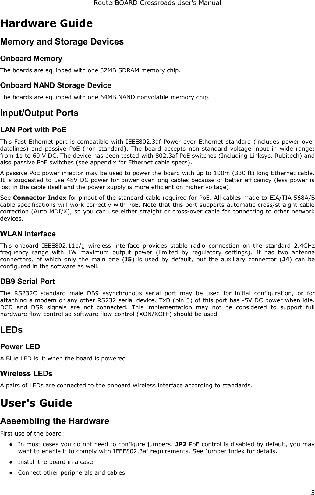 RouterBOARD Crossroads User&apos;s ManualHardware GuideMemory and Storage DevicesOnboard MemoryThe boards are equipped with one 32MB SDRAM memory chip.Onboard NAND Storage DeviceThe boards are equipped with one 64MB NAND nonvolatile memory chip.Input/Output PortsLAN Port with PoEThis Fast Ethernet port is compatible with IEEE802.3af Power over Ethernet standard (includes power over datalines) and passive PoE (non-standard). The board accepts non-standard voltage  input in wide range: from 11 to 60 V DC. The device has been tested with 802.3af PoE switches (Including Linksys, Rubitech) and also passive PoE switches (see appendix for Ethernet cable specs). A passive PoE power injector may be used to power the board with up to 100m (330 ft) long Ethernet cable. It is suggested to use 48V DC power for power over long cables because of better efficiency (less power is lost in the cable itself and the power supply is more efficient on higher voltage).See Connector Index for pinout of the standard cable required for PoE. All cables made to EIA/TIA 568A/B cable specifications will work correctly with PoE. Note that this port supports automatic cross/straight cable correction (Auto MDI/X), so you can use either straight or cross-over cable for connecting to other network devices.WLAN InterfaceThis onboard IEEE802.11b/g  wireless  interface provides stable  radio  connection  on  the  standard  2.4GHz frequency   range   with   1W   maximum   output   power   (limited   by   regulatory   settings).  It   has   two   antenna connectors, of which only the main one (J5) is used by default, but the auxiliary connector (J4) can be configured in the software as well.DB9 Serial PortThe   RS232C   standard   male   DB9   asynchronous   serial   port   may   be   used   for   initial   configuration,   or   for attaching a modem or any other RS232 serial device. TxD (pin 3) of this port has -5V DC power when idle. DCD   and   DSR   signals   are   not   connected.   This   implementation   may   not   be   considered   to   support   full hardware flow-control so software flow-control (XON/XOFF) should be used.LEDsPower LEDA Blue LED is lit when the board is powered.Wireless LEDsA pairs of LEDs are connected to the onboard wireless interface according to standards.User&apos;s GuideAssembling the HardwareFirst use of the board:●In most cases you do not need to configure jumpers. JP2 PoE control is disabled by default, you may want to enable it to comply with IEEE802.3af requirements. See Jumper Index for details.●Install the board in a case.●Connect other peripherals and cables5