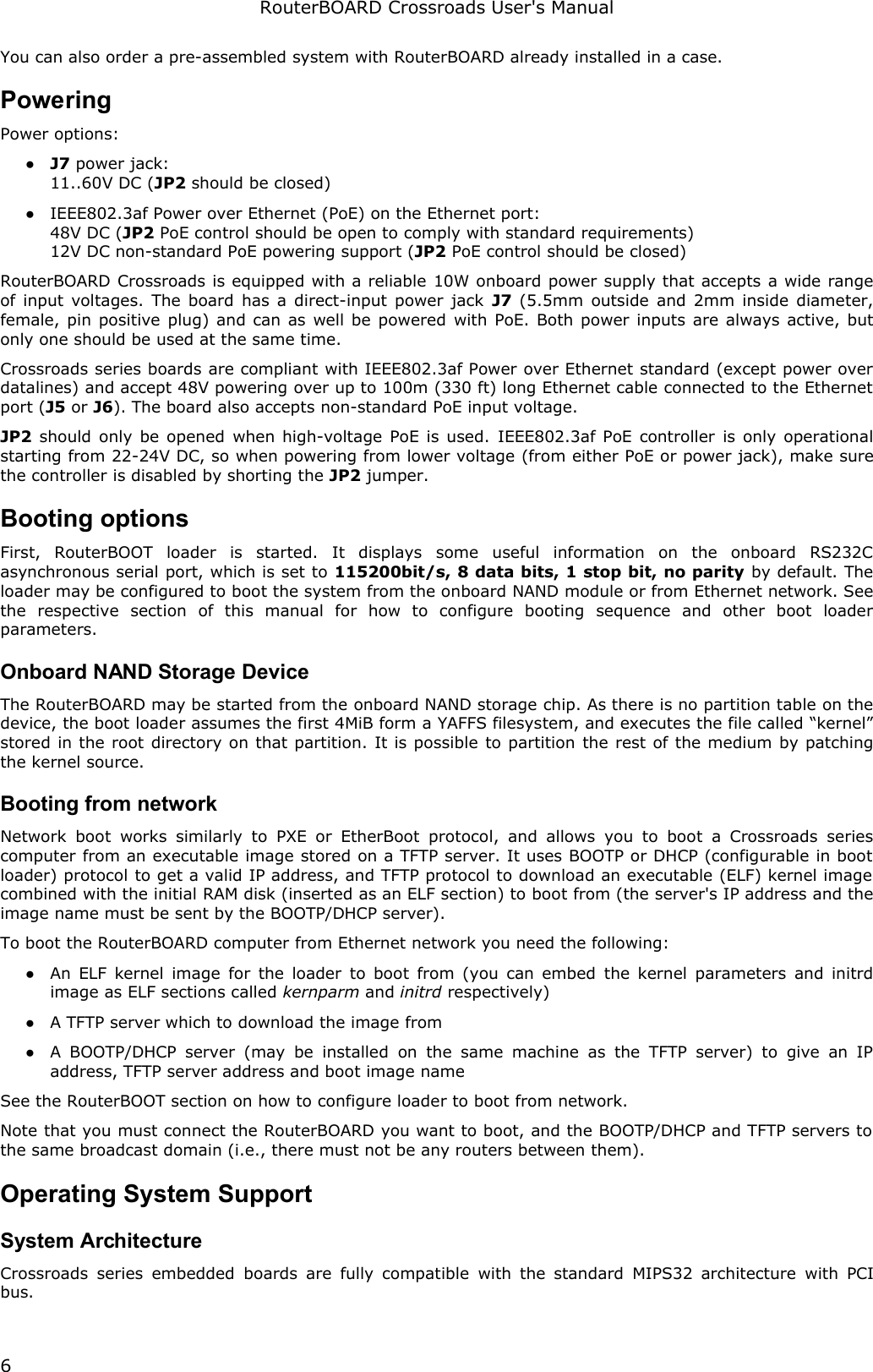 RouterBOARD Crossroads User&apos;s ManualYou can also order a pre-assembled system with RouterBOARD already installed in a case.PoweringPower options:●J7 power jack:11..60V DC (JP2 should be closed)●IEEE802.3af Power over Ethernet (PoE) on the Ethernet port:48V DC (JP2 PoE control should be open to comply with standard requirements)12V DC non-standard PoE powering support (JP2 PoE control should be closed)RouterBOARD Crossroads is equipped with a reliable 10W onboard power supply that accepts a wide range of input voltages. The board has a direct-input power jack  J7  (5.5mm outside and 2mm inside diameter, female, pin positive plug) and can as well be powered with PoE. Both power inputs are always active, but only one should be used at the same time.Crossroads series boards are compliant with IEEE802.3af Power over Ethernet standard (except power over datalines) and accept 48V powering over up to 100m (330 ft) long Ethernet cable connected to the Ethernet port (J5 or J6). The board also accepts non-standard PoE input voltage.JP2 should only be opened when high-voltage PoE is used.  IEEE802.3af PoE controller is only operational starting from 22-24V DC, so when powering from lower voltage (from either PoE or power jack), make sure the controller is disabled by shorting the JP2 jumper.Booting optionsFirst,   RouterBOOT   loader   is   started.   It   displays   some   useful   information   on   the   onboard   RS232C asynchronous serial port, which is set to 115200bit/s, 8 data bits, 1 stop bit, no parity by default. The loader may be configured to boot the system from the onboard NAND module or from Ethernet network. See the   respective   section   of   this   manual   for   how   to   configure   booting   sequence   and   other   boot   loader parameters.Onboard NAND Storage DeviceThe RouterBOARD may be started from the onboard NAND storage chip. As there is no partition table on the device, the boot loader assumes the first 4MiB form a YAFFS filesystem, and executes the file called “kernel” stored in the root directory on that partition. It is possible to partition the rest of the medium by patching the kernel source.Booting from networkNetwork  boot  works similarly  to  PXE  or EtherBoot  protocol,  and  allows  you to  boot  a  Crossroads series computer from an executable image stored on a TFTP server. It uses BOOTP or DHCP (configurable in boot loader) protocol to get a valid IP address, and TFTP protocol to download an executable (ELF) kernel image  combined with the initial RAM disk (inserted as an ELF section) to boot from (the server&apos;s IP address and the image name must be sent by the BOOTP/DHCP server).To boot the RouterBOARD computer from Ethernet network you need the following:●An ELF kernel image for the loader to boot from (you can embed the kernel parameters and initrd image as ELF sections called kernparm and initrd respectively)●A TFTP server which to download the image from●A BOOTP/DHCP server (may  be installed  on the  same  machine  as  the TFTP server)  to give an  IP address, TFTP server address and boot image nameSee the RouterBOOT section on how to configure loader to boot from network.Note that you must connect the RouterBOARD you want to boot, and the BOOTP/DHCP and TFTP servers to the same broadcast domain (i.e., there must not be any routers between them).Operating System SupportSystem ArchitectureCrossroads series embedded  boards are fully compatible  with the standard MIPS32 architecture  with PCI bus.6