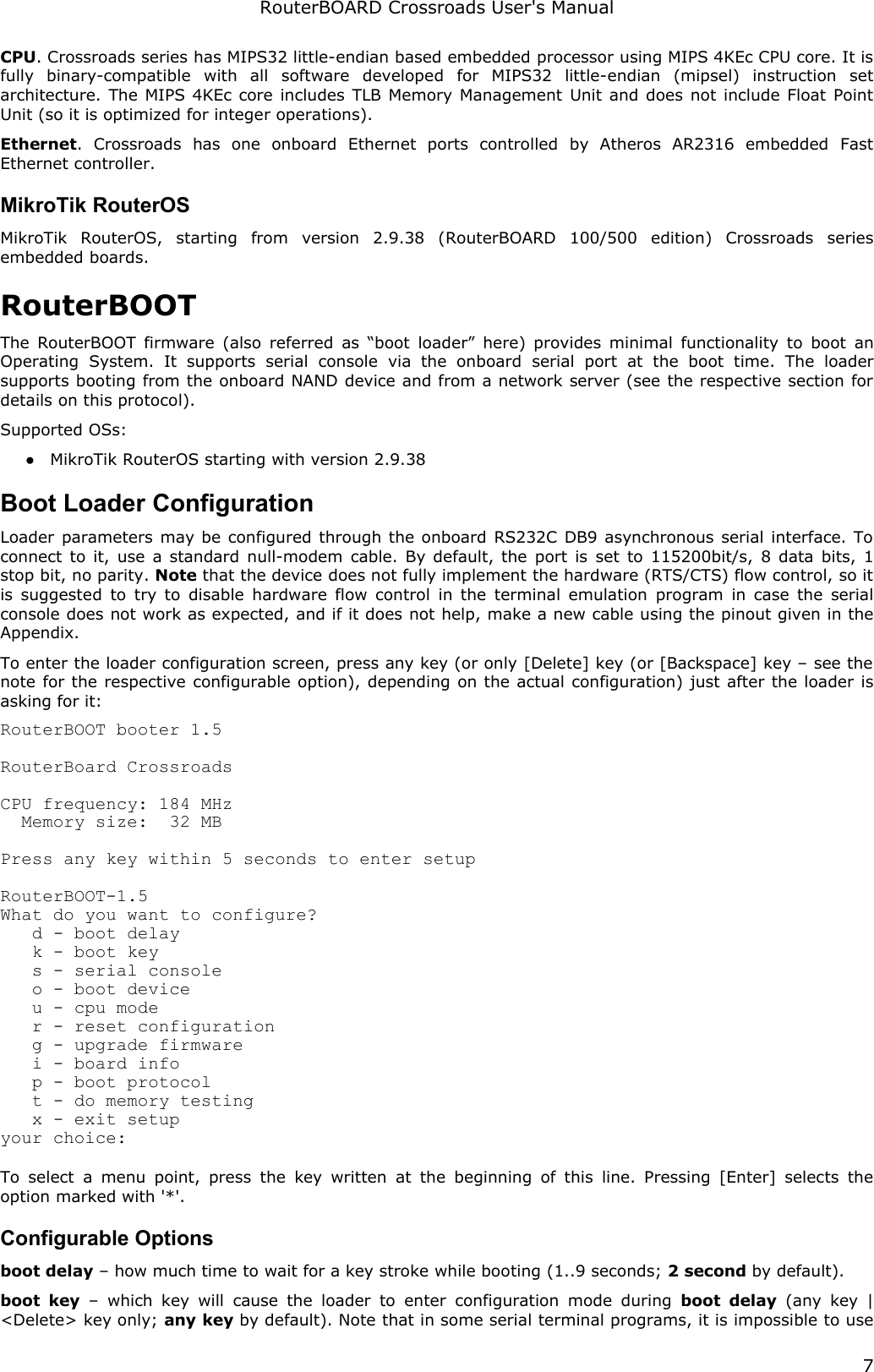 RouterBOARD Crossroads User&apos;s ManualCPU. Crossroads series has MIPS32 little-endian based embedded processor using MIPS 4KEc CPU core. It is fully   binary-compatible   with   all   software   developed   for   MIPS32   little-endian   (mipsel)   instruction   set architecture. The MIPS 4KEc core includes TLB Memory Management Unit and does not include Float Point Unit (so it is optimized for integer operations).Ethernet.   Crossroads   has   one   onboard   Ethernet   ports   controlled   by   Atheros   AR2316   embedded   Fast Ethernet controller.MikroTik RouterOSMikroTik   RouterOS,   starting   from   version   2.9.38   (RouterBOARD   100/500   edition)   Crossroads  series embedded boards.RouterBOOTThe RouterBOOT firmware (also referred as “boot loader” here) provides minimal functionality to boot an Operating   System.   It   supports   serial   console   via   the   onboard   serial   port   at   the   boot   time.   The   loader supports booting from the onboard NAND device and from a network server (see the respective section for details on this protocol). Supported OSs:●MikroTik RouterOS starting with version 2.9.38Boot Loader ConfigurationLoader parameters may be configured through the onboard RS232C DB9 asynchronous serial interface. To connect to it, use a standard null-modem cable. By default, the port is  set to 115200bit/s, 8 data bits, 1 stop bit, no parity. Note that the device does not fully implement the hardware (RTS/CTS) flow control, so it is suggested to try to disable hardware flow control in the terminal emulation program in case the serial console does not work as expected, and if it does not help, make a new cable using the pinout given in the Appendix.To enter the loader configuration screen, press any key (or only [Delete] key (or [Backspace] key – see the note for the respective configurable option), depending on the actual configuration) just after the loader is asking for it:RouterBOOT booter 1.5RouterBoard CrossroadsCPU frequency: 184 MHz  Memory size:  32 MBPress any key within 5 seconds to enter setupRouterBOOT-1.5What do you want to configure?   d - boot delay   k - boot key   s - serial console   o - boot device   u - cpu mode   r - reset configuration   g - upgrade firmware   i - board info   p - boot protocol   t - do memory testing   x - exit setupyour choice:To select  a menu point,  press  the key written  at  the  beginning of  this line.  Pressing  [Enter]  selects the option marked with &apos;*&apos;.Configurable Optionsboot delay – how much time to wait for a key stroke while booting (1..9 seconds; 2 second by default).boot  key  – which key will  cause the  loader to  enter  configuration  mode  during  boot  delay  (any key | &lt;Delete&gt; key only; any key by default). Note that in some serial terminal programs, it is impossible to use 7