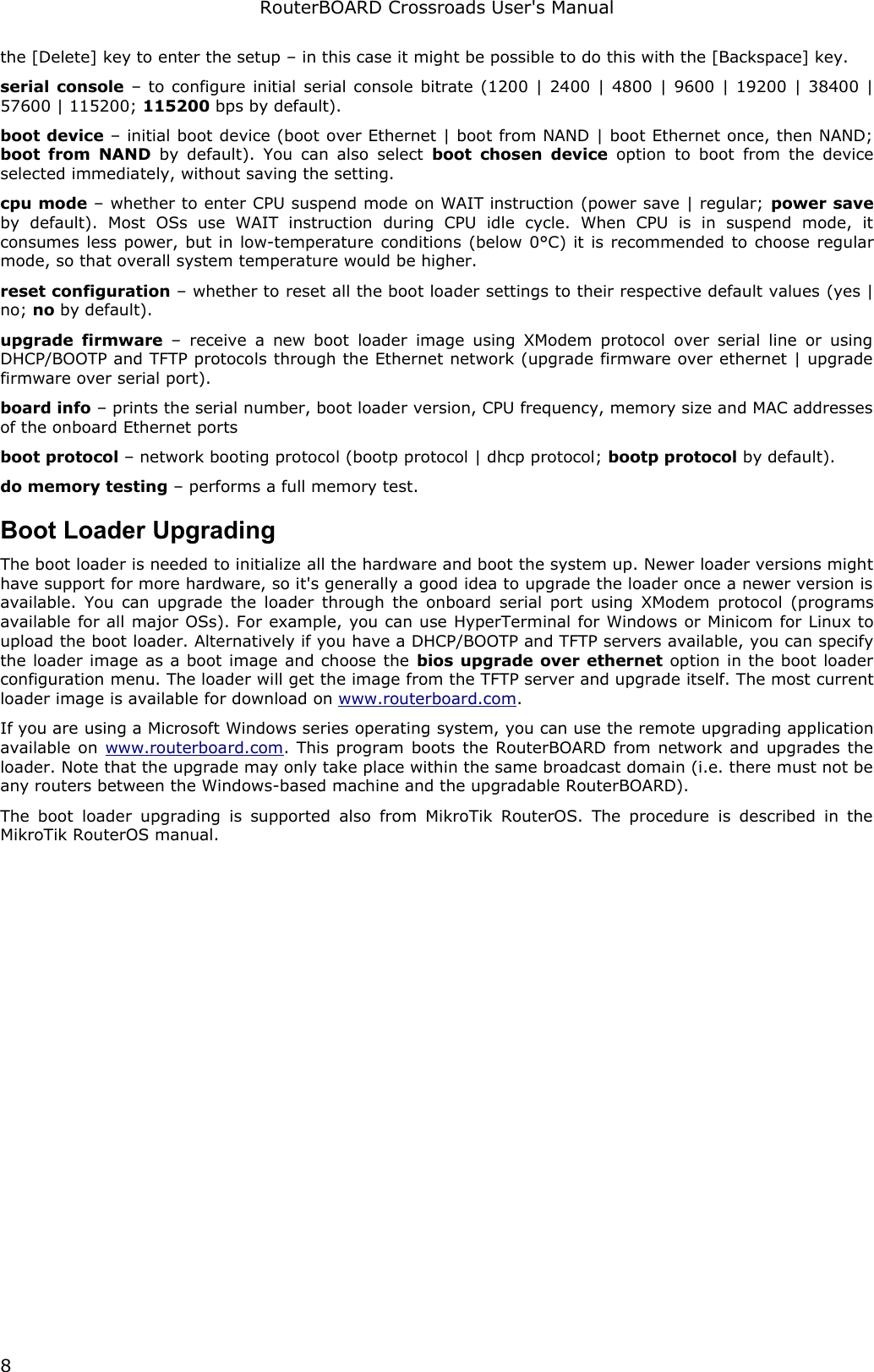RouterBOARD Crossroads User&apos;s Manualthe [Delete] key to enter the setup – in this case it might be possible to do this with the [Backspace] key.serial console – to configure initial serial console bitrate (1200 | 2400 | 4800 | 9600 | 19200 | 38400 | 57600 | 115200; 115200 bps by default).boot device – initial boot device (boot over Ethernet | boot from NAND | boot Ethernet once, then NAND; boot from NAND  by default). You can also  select  boot chosen device  option  to boot  from the device selected immediately, without saving the setting.cpu mode – whether to enter CPU suspend mode on WAIT instruction (power save | regular; power save by   default).   Most   OSs   use   WAIT   instruction   during   CPU   idle   cycle.   When   CPU   is   in   suspend   mode,   it consumes less power, but in low-temperature conditions (below 0°C) it is recommended to choose regular mode, so that overall system temperature would be higher.reset configuration – whether to reset all the boot loader settings to their respective default values (yes | no; no by default).upgrade firmware  – receive  a new boot loader  image using XModem protocol  over serial line or using DHCP/BOOTP and TFTP protocols through the Ethernet network (upgrade firmware over ethernet | upgrade firmware over serial port).board info – prints the serial number, boot loader version, CPU frequency, memory size and MAC addresses of the onboard Ethernet portsboot protocol – network booting protocol (bootp protocol | dhcp protocol; bootp protocol by default).do memory testing – performs a full memory test.Boot Loader UpgradingThe boot loader is needed to initialize all the hardware and boot the system up. Newer loader versions might have support for more hardware, so it&apos;s generally a good idea to upgrade the loader once a newer version is available. You can upgrade the loader through the onboard serial port using XModem protocol (programs available for all major OSs). For example, you can use HyperTerminal for Windows or Minicom for Linux to upload the boot loader. Alternatively if you have a DHCP/BOOTP and TFTP servers available, you can specify the loader image as a boot image and choose the bios upgrade over ethernet option in the boot loader configuration menu. The loader will get the image from the TFTP server and upgrade itself. The most current loader image is available for download on www.routerboard.com.If you are using a Microsoft Windows series operating system, you can use the remote upgrading application available on  www.routerboard.com. This program boots the RouterBOARD from network and upgrades the loader. Note that the upgrade may only take place within the same broadcast domain (i.e. there must not be any routers between the Windows-based machine and the upgradable RouterBOARD).The boot  loader upgrading  is supported  also from MikroTik RouterOS. The procedure  is described in the MikroTik RouterOS manual.8