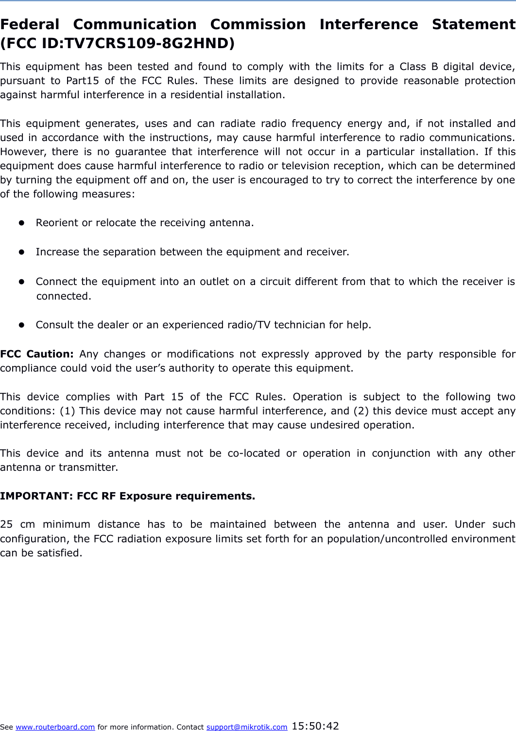 Federal   Communication   Commission   Interference   Statement(FCC ID:TV7CRS109-8G2HND)This equipment has been tested and found to comply with the limits for a Class B digital device,pursuant to Part15 of the FCC Rules. These limits are designed to provide reasonable protectionagainst harmful interference in a residential installation.This equipment generates, uses and can radiate radio frequency energy and, if not installed andused in accordance with the instructions, may cause harmful interference to radio communications.However, there is no guarantee that interference will not occur in a particular installation. If thisequipment does cause harmful interference to radio or television reception, which can be determinedby turning the equipment off and on, the user is encouraged to try to correct the interference by oneof the following measures:Reorient or relocate the receiving antenna.Increase the separation between the equipment and receiver.Connect the equipment into an outlet on a circuit different from that to which the receiver isconnected.Consult the dealer or an experienced radio/TV technician for help.FCC Caution:  Any changes or modifications not expressly approved by the party responsible forcompliance could void the user’s authority to operate this equipment.This   device   complies   with   Part   15   of   the   FCC   Rules.   Operation   is   subject   to   the   following   twoconditions: (1) This device may not cause harmful interference, and (2) this device must accept anyinterference received, including interference that may cause undesired operation.This   device  and  its  antenna  must  not  be  co-located  or  operation  in  conjunction   with   any  otherantenna or transmitter.IMPORTANT: FCC RF Exposure requirements.25   cm   minimum   distance   has   to   be   maintained   between   the   antenna   and   user.   Under   suchconfiguration, the FCC radiation exposure limits set forth for an population/uncontrolled environmentcan be satisfied.See www.routerboard.com for more information. Contact support@mikrotik.com 15:50:42