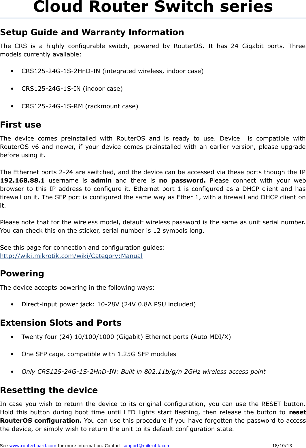 Cloud Router Switch seriesSetup Guide and Warranty InformationThe CRS is a highly configurable switch, powered by RouterOS. It has 24 Gigabit ports. Three models currently available: •CRS125-24G-1S-2HnD-IN (integrated wireless, indoor case)•CRS125-24G-1S-IN (indoor case)•CRS125-24G-1S-RM (rackmount case)First useThe  device  comes  preinstalled  with  RouterOS  and  is  ready  to  use.  Device   is  compatible  with RouterOS v6 and newer, if your device comes preinstalled with an earlier version, please upgrade before using it. The Ethernet ports 2-24 are switched, and the device can be accessed via these ports though the IP 192.168.88.1  username  is  admin  and  there  is  no   password.  Please  connect  with  your  web browser to this IP address to configure it. Ethernet port 1 is configured as a DHCP client and has firewall on it. The SFP port is configured the same way as Ether 1, with a firewall and DHCP client on it.  Please note that for the wireless model, default wireless password is the same as unit serial number. You can check this on the sticker, serial number is 12 symbols long.  See this page for connection and configuration guides: http://wiki.mikrotik.com/wiki/Category:ManualPoweringThe device accepts powering in the following ways:•Direct-input power jack: 10-28V (24V 0.8A PSU included) Extension Slots and Ports•Twenty four (24) 10/100/1000 (Gigabit) Ethernet ports (Auto MDI/X)•One SFP cage, compatible with 1.25G SFP modules•Only CRS125-24G-1S-2HnD-IN: Built in 802.11b/g/n 2GHz wireless access pointResetting the deviceIn case you wish to return the device to its original configuration, you can use the RESET button. Hold this button during boot time until LED lights start flashing, then release the button to reset RouterOS configuration. You can use this procedure if you have forgotten the password to access the device, or simply wish to return the unit to its default configuration state.See www.routerboard.com for more information. Contact support@mikrotik.com 18/10/13