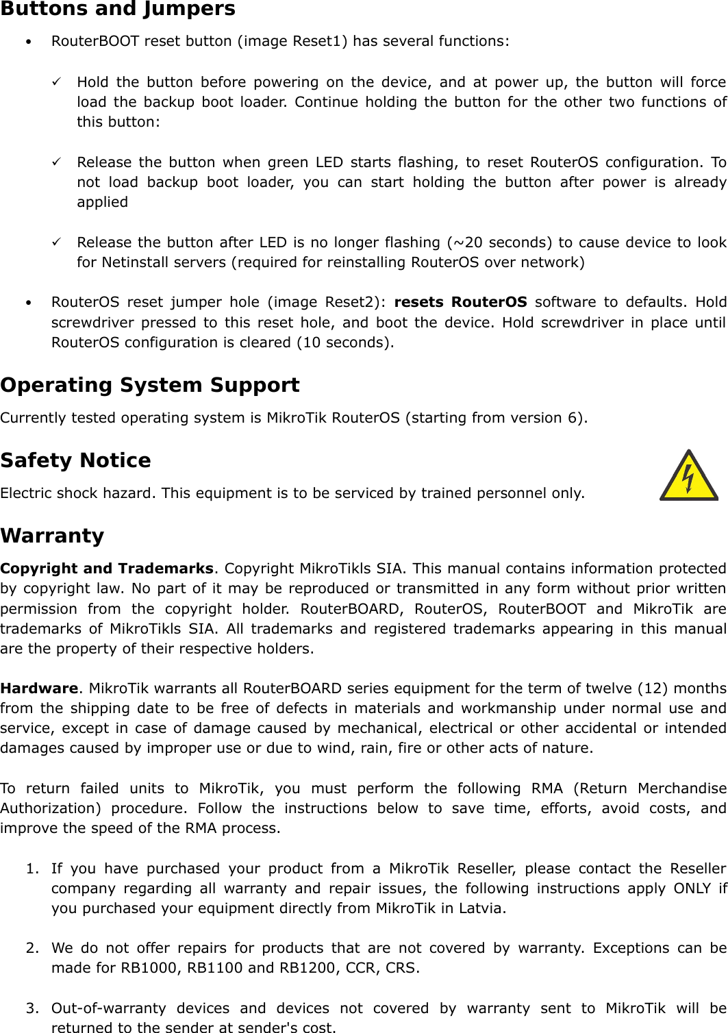 Buttons and Jumpers•RouterBOOT reset button (image Reset1) has several functions:Hold the button before powering on the device, and at power up, the button will force load the backup boot loader. Continue holding the button for the other two functions of this button:Release the button when green LED starts flashing, to reset RouterOS configuration. To not load backup boot loader, you can start holding the button after power is already appliedRelease the button after LED is no longer flashing (~20 seconds) to cause device to look for Netinstall servers (required for reinstalling RouterOS over network)•RouterOS reset jumper hole  (image Reset2):  resets RouterOS  software to defaults. Hold screwdriver pressed to this reset hole, and boot the device. Hold screwdriver in place until RouterOS configuration is cleared (10 seconds).  Operating System SupportCurrently tested operating system is MikroTik RouterOS (starting from version 6).Safety NoticeElectric shock hazard. This equipment is to be serviced by trained personnel only. WarrantyCopyright and Trademarks. Copyright MikroTikls SIA. This manual contains information protected by copyright law. No part of it may be reproduced or transmitted in any form without prior written permission   from   the   copyright   holder.   RouterBOARD,   RouterOS,   RouterBOOT   and   MikroTik   are trademarks of MikroTikls SIA. All trademarks and registered trademarks appearing in this manual are the property of their respective holders.Hardware. MikroTik warrants all RouterBOARD series equipment for the term of twelve (12) months from the shipping date to be free of defects in materials and workmanship under normal use and service, except in case of damage caused by mechanical, electrical or other accidental or intended damages caused by improper use or due to wind, rain, fire or other acts of nature.To   return   failed   units   to   MikroTik,   you   must   perform   the   following   RMA   (Return   Merchandise Authorization)  procedure.   Follow  the   instructions  below   to  save  time,   efforts,  avoid  costs,   and improve the speed of the RMA process.1. If you have purchased your product from a MikroTik Reseller, please contact the Reseller company regarding all warranty and repair issues, the  following  instructions apply ONLY if you purchased your equipment directly from MikroTik in Latvia.2. We do not offer repairs for products that are not covered by warranty. Exceptions can be made for RB1000, RB1100 and RB1200, CCR, CRS.3. Out-of-warranty   devices   and   devices   not   covered   by   warranty   sent   to   MikroTik   will   be returned to the sender at sender&apos;s cost.