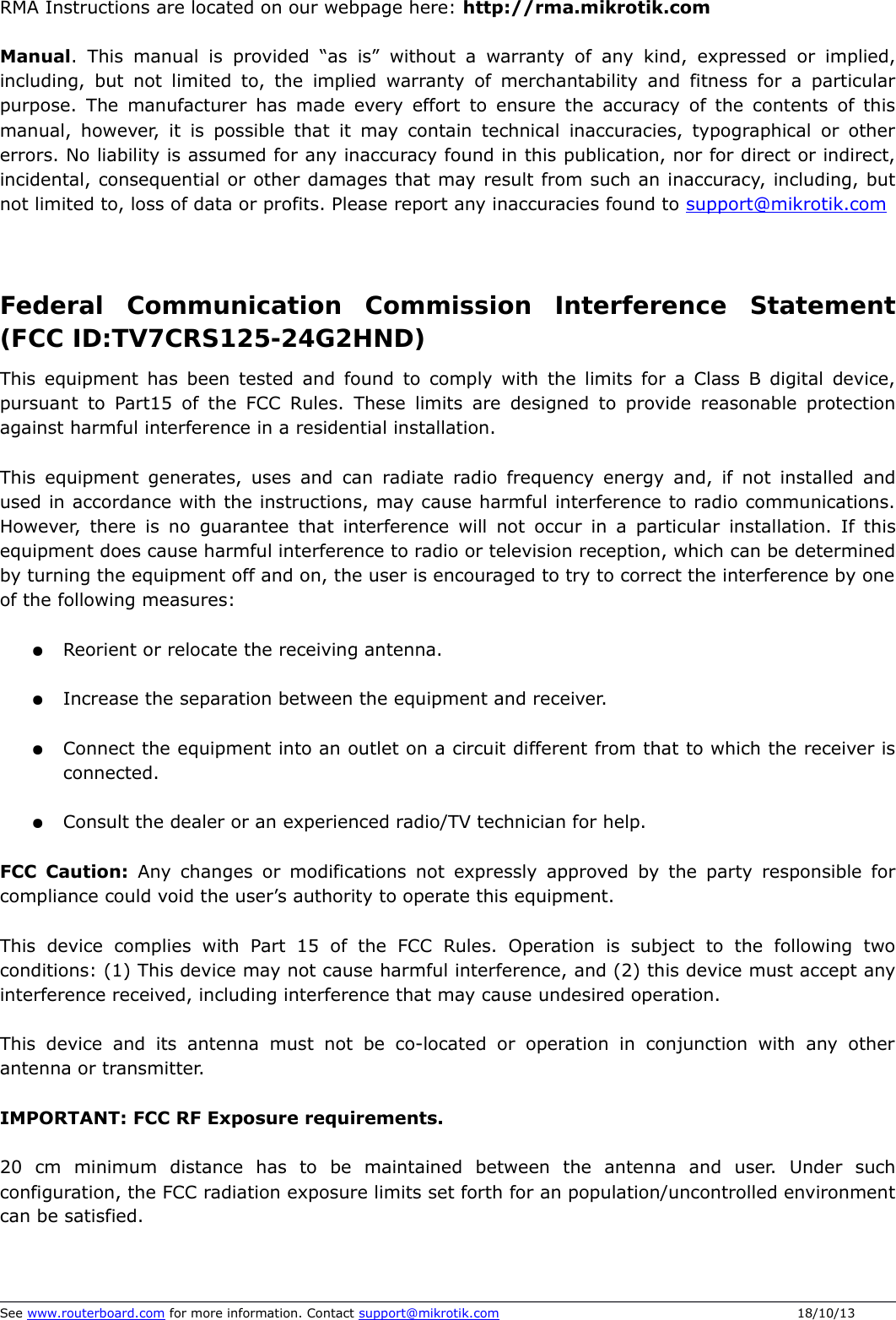 RMA Instructions are located on our webpage here: http://rma.mikrotik.comManual. This manual is provided “as is” without a warranty of any kind, expressed or implied, including, but not limited to, the implied warranty of merchantability and fitness for a particular purpose. The manufacturer has made every effort to ensure the accuracy of the contents of this manual, however, it is possible that it may contain technical inaccuracies, typographical or other errors. No liability is assumed for any inaccuracy found in this publication, nor for direct or indirect, incidental, consequential or other damages that may result from such an inaccuracy, including, but not limited to, loss of data or profits. Please report any inaccuracies found to support@mikrotik.comFederal   Communication   Commission   Interference   Statement (FCC ID&amp;TV7CRS125-24G2HND)This equipment has been tested and found to comply with the limits for a Class B digital device, pursuant to Part15 of the FCC Rules. These limits are designed to provide reasonable protection against harmful interference in a residential installation.This equipment generates, uses and can radiate radio frequency energy and, if not installed and used in accordance with the instructions, may cause harmful interference to radio communications. However, there is no guarantee that interference will not occur in a particular installation. If this equipment does cause harmful interference to radio or television reception, which can be determined by turning the equipment off and on, the user is encouraged to try to correct the interference by one of the following measures:●Reorient or relocate the receiving antenna.●Increase the separation between the equipment and receiver.●Connect the equipment into an outlet on a circuit different from that to which the receiver is connected.●Consult the dealer or an experienced radio/TV technician for help.FCC Caution:  Any changes or modifications not expressly approved by the party responsible for compliance could void the user’s authority to operate this equipment.This  device complies  with  Part  15 of  the  FCC  Rules.  Operation is  subject  to the  following  two conditions: (1) This device may not cause harmful interference, and (2) this device must accept any interference received, including interference that may cause undesired operation.This device and its antenna must not be co-located or operation in conjunction with any other antenna or transmitter.IMPORTANT: FCC RF Exposure requirements.20   cm   minimum   distance   has   to   be   maintained   between   the   antenna   and   user.   Under   such configuration, the FCC radiation exposure limits set forth for an population/uncontrolled environment can be satisfied.See www.routerboard.com for more information. Contact support@mikrotik.com 18/10/13