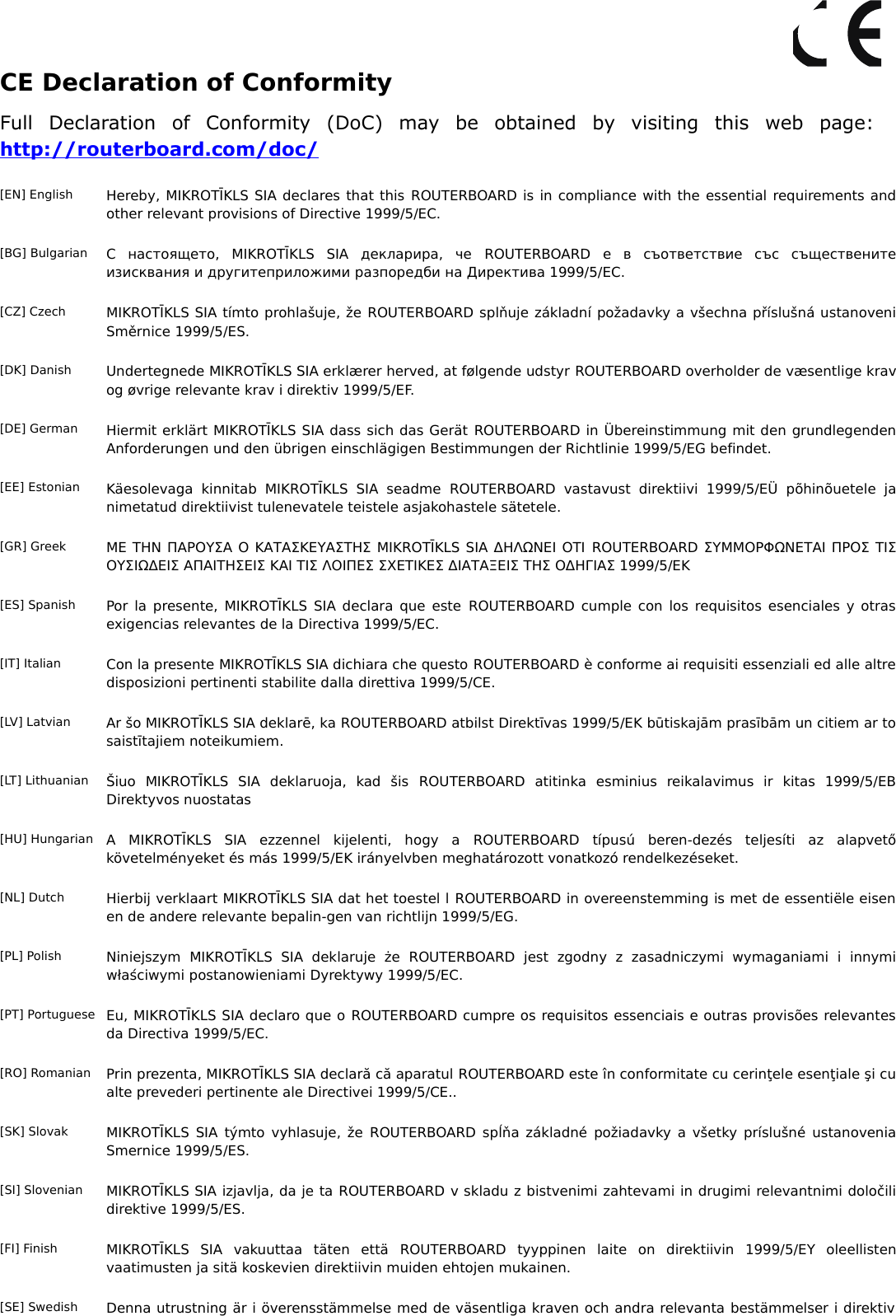 CE Declaration of ConformityFull   Declaration   of   Conformity   (DoC)   may   be   obtained   by   visiting   this   web   page: http://routerboard.com/doc/[EN] English Hereby, MIKROTĪKLS SIA declares that this ROUTERBOARD is in compliance with the essential requirements and other relevant provisions of Directive 1999/5/EC.[BG] Bulgarian С   настоящето,   MIKROTĪKLS   SIA   декларира,   че  ROUTERBOARD  е   в   съответствие   със   съществените изисквания и другитеприложими разпоредби на Директива 1999/5/EC.[CZ] Czech MIKROTĪKLS SIA tímto prohlašuje, že ROUTERBOARD splňuje základní požadavky a všechna příslušná ustanoveni Směrnice 1999/5/ES.[DK] Danish Undertegnede MIKROTĪKLS SIA erklærer herved, at følgende udstyr ROUTERBOARD overholder de væsentlige krav og øvrige relevante krav i direktiv 1999/5/EF.[DE] German Hiermit erklärt MIKROTĪKLS SIA dass sich das Gerät ROUTERBOARD in Übereinstimmung mit den grundlegenden Anforderungen und den übrigen einschlägigen Bestimmungen der Richtlinie 1999/5/EG befindet.[EE] Estonian Käesolevaga  kinnitab   MIKROTĪKLS  SIA  seadme  ROUTERBOARD  vastavust   direktiivi  1999/5/EÜ   põhinõuetele   ja nimetatud direktiivist tulenevatele teistele asjakohastele sätetele.[GR] Greek ΜΕ ΤΗΝ ΠΑΡΟΥΣΑ Ο ΚΑΤΑΣΚΕΥΑΣΤΗΣ MIKROTĪKLS SIA ΔΗΛΩΝΕΙ ΟΤΙ ROUTERBOARD ΣΥΜΜΟΡΦΩΝΕΤΑΙ ΠΡΟΣ ΤΙΣ ΟΥΣΙΩΔΕΙΣ ΑΠΑΙΤΗΣΕΙΣ ΚΑΙ ΤΙΣ ΛΟΙΠΕΣ ΣΧΕΤΙΚΕΣ ΔΙΑΤΑΞΕΙΣ ΤΗΣ ΟΔΗΓΙΑΣ 1999/5/ΕΚ[ES] Spanish Por la presente, MIKROTĪKLS SIA declara que este  ROUTERBOARD cumple con los requisitos esenciales y otras exigencias relevantes de la Directiva 1999/5/EC.[IT] Italian Con la presente MIKROTĪKLS SIA dichiara che questo ROUTERBOARD è conforme ai requisiti essenziali ed alle altre disposizioni pertinenti stabilite dalla direttiva 1999/5/CE.[LV] Latvian Ar šo MIKROTĪKLS SIA deklarē, ka ROUTERBOARD atbilst Direktīvas 1999/5/EK būtiskajām prasībām un citiem ar to saistītajiem noteikumiem.[LT] Lithuanian Šiuo   MIKROTĪKLS   SIA   deklaruoja,   kad   šis  ROUTERBOARD  atitinka   esminius   reikalavimus   ir   kitas   1999/5/EB Direktyvos nuostatas[HU] Hungarian A   MIKROTĪKLS   SIA   ezzennel   kijelenti,   hogy   a  ROUTERBOARD  típusú   beren-dezés   teljesíti   az   alapvető követelményeket és más 1999/5/EK irányelvben meghatározott vonatkozó rendelkezéseket.[NL] Dutch Hierbij verklaart MIKROTĪKLS SIA dat het toestel l ROUTERBOARD in overeenstemming is met de essentiële eisen en de andere relevante bepalin-gen van richtlijn 1999/5/EG.[PL] Polish Niniejszym   MIKROTĪKLS   SIA   deklaruje  że  ROUTERBOARD  jest   zgodny   z   zasadniczymi   wymaganiami   i   innymi właściwymi postanowieniami Dyrektywy 1999/5/EC.[PT] Portuguese Eu, MIKROTĪKLS SIA declaro que o ROUTERBOARD cumpre os requisitos essenciais e outras provisões relevantes da Directiva 1999/5/EC.[RO] Romanian Prin prezenta, MIKROTĪKLS SIA declară că aparatul ROUTERBOARD este în conformitate cu cerinţele esenţiale şi cu alte prevederi pertinente ale Directivei 1999/5/CE..[SK] Slovak MIKROTĪKLS SIA týmto vyhlasuje, že  ROUTERBOARD  spĺňa základné požiadavky a všetky príslušné ustanovenia Smernice 1999/5/ES.[SI] Slovenian MIKROTĪKLS SIA izjavlja, da je ta ROUTERBOARD v skladu z bistvenimi zahtevami in drugimi relevantnimi določili direktive 1999/5/ES.[FI] Finish MIKROTĪKLS   SIA   vakuuttaa   täten   että  ROUTERBOARD  tyyppinen   laite   on   direktiivin   1999/5/EY   oleellisten vaatimusten ja sitä koskevien direktiivin muiden ehtojen mukainen.[SE] Swedish Denna utrustning är i överensstämmelse med de väsentliga kraven och andra relevanta bestämmelser i direktiv  