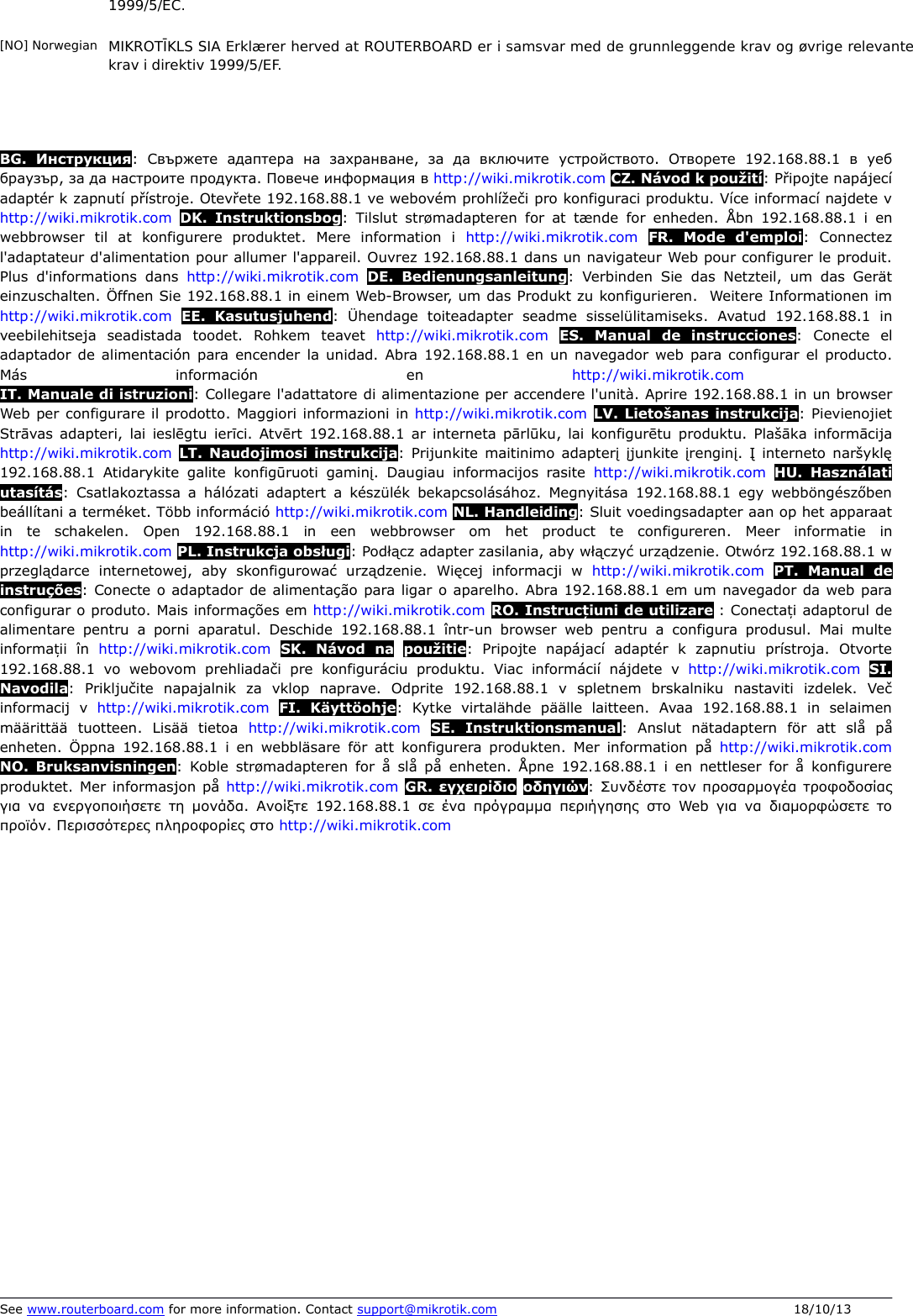 1999/5/EC.[NO] Norwegian MIKROTĪKLS SIA Erklærer herved at ROUTERBOARD er i samsvar med de grunnleggende krav og øvrige relevante krav i direktiv 1999/5/EF.BG.  Инструкция:  Свържете  адаптера  на   захранване,  за   да   включите  устройството.  Отворете  192.168.88.1  в  уеб браузър, за да настроите продукта. Повече информация в http://wiki.mikrotik.com CZ. Návod k použití: Připojte napájecí adaptér k zapnutí přístroje. Otevřete 192.168.88.1 ve webovém prohlížeči pro konfiguraci produktu. Více informací najdete v http://wiki.mikrotik.com DK.  Instruktionsbog:  Tilslut  strømadapteren  for at tænde  for enheden.  Åbn  192.168.88.1  i en webbrowser  til   at   konfigurere   produktet.  Mere   information   i  http://wiki.mikrotik.com FR.   Mode   d&apos;emploi:   Connectez l&apos;adaptateur d&apos;alimentation pour allumer l&apos;appareil. Ouvrez 192.168.88.1 dans un navigateur Web pour configurer le produit. Plus d&apos;informations  dans  http://wiki.mikrotik.com DE.  Bedienungsanleitung: Verbinden Sie  das  Netzteil, um das Gerät einzuschalten. Öffnen Sie 192.168.88.1 in einem Web-Browser, um das Produkt zu konfigurieren.  Weitere Informationen im http://wiki.mikrotik.com EE.   Kasutusjuhend:   Ühendage  toiteadapter  seadme  sisselülitamiseks.  Avatud  192.168.88.1  in veebilehitseja  seadistada  toodet.  Rohkem  teavet  http://wiki.mikrotik.com ES.   Manual   de   instrucciones:   Conecte   el adaptador de alimentación para encender la unidad. Abra 192.168.88.1 en un navegador web  para configurar el producto. Más   información   en  http://wiki.mikrotik.com IT. Manuale di istruzioni: Collegare l&apos;adattatore di alimentazione per accendere l&apos;unità. Aprire 192.168.88.1 in un browser Web per configurare il prodotto. Maggiori informazioni in http://wiki.mikrotik.com LV. Lietošanas instrukcija: Pievienojiet Strāvas adapteri, lai ieslēgtu ierīci. Atvērt 192.168.88.1  ar interneta pārlūku, lai konfigurētu  produktu.  Plašāka informācija http://wiki.mikrotik.com LT.  Naudojimosi instrukcija: Prijunkite  maitinimo adapterį įjunkite įrenginį. Į interneto  naršyklę 192.168.88.1  Atidarykite  galite konfigūruoti gaminį.  Daugiau informacijos rasite  http://wiki.mikrotik.com HU.  Használati utasítás:  Csatlakoztassa a hálózati  adaptert  a készülék bekapcsolásához.  Megnyitása  192.168.88.1  egy webböngészőben beállítani a terméket. Több információ http://wiki.mikrotik.com NL. Handleiding: Sluit voedingsadapter aan op het apparaat in   te   schakelen.  Open  192.168.88.1  in  een   webbrowser   om  het  product   te   configureren.  Meer   informatie   in http://wiki.mikrotik.com PL. Instrukcja obsługi: Podłącz adapter zasilania, aby włączyć urządzenie. Otwórz 192.168.88.1 w przeglądarce  internetowej,  aby  skonfigurować   urządzenie.  Więcej  informacji   w  http://wiki.mikrotik.com PT.  Manual   de instruções: Conecte o adaptador de alimentação para ligar o aparelho. Abra 192.168.88.1 em um navegador da web para configurar o produto. Mais informações em http://wiki.mikrotik.com RO. Instruc iuni de utilizareț : Conecta iț adaptorul de alimentare pentru a porni  aparatul.  Deschide  192.168.88.1  într-un browser  web pentru a  configura produsul.  Mai multe informa iiț  în  http://wiki.mikrotik.com SK.  Návod   na použitie:  Pripojte  napájací  adaptér  k  zapnutiu  prístroja.  Otvorte 192.168.88.1  vo  webovom  prehliadači  pre  konfiguráciu  produktu.  Viac  informácií  nájdete  v  http://wiki.mikrotik.com SI. Navodila:  Priključite  napajalnik  za   vklop  naprave.  Odprite  192.168.88.1  v   spletnem   brskalniku  nastaviti  izdelek.  Več informacij  v  http://wiki.mikrotik.com FI.  Käyttöohje:  Kytke  virtalähde  päälle  laitteen.  Avaa  192.168.88.1  in  selaimen määrittää   tuotteen.  Lisää  tietoa  http://wiki.mikrotik.com SE.  Instruktionsmanual:  Anslut  nätadaptern  för   att  slå   på enheten.  Öppna  192.168.88.1  i  en webbläsare  för att  konfigurera produkten.  Mer  information på  http://wiki.mikrotik.com NO.  Bruksanvisningen:  Koble  strømadapteren  for å slå på  enheten.  Åpne  192.168.88.1  i  en nettleser for å  konfigurere produktet. Mer informasjon på http://wiki.mikrotik.com GR. εγχειρίδιο οδηγιών: Συνδέστε τον προσαρμογέα τροφοδοσίας για να ενεργοποιήσετε  τη μονάδα.  Ανοίξτε  192.168.88.1  σε ένα πρόγραμμα περιήγησης  στο Web για να  διαμορφώσετε το προϊόν. Περισσότερες πληροφορίες στο http://wiki.mikrotik.com See www.routerboard.com for more information. Contact support@mikrotik.com 18/10/13