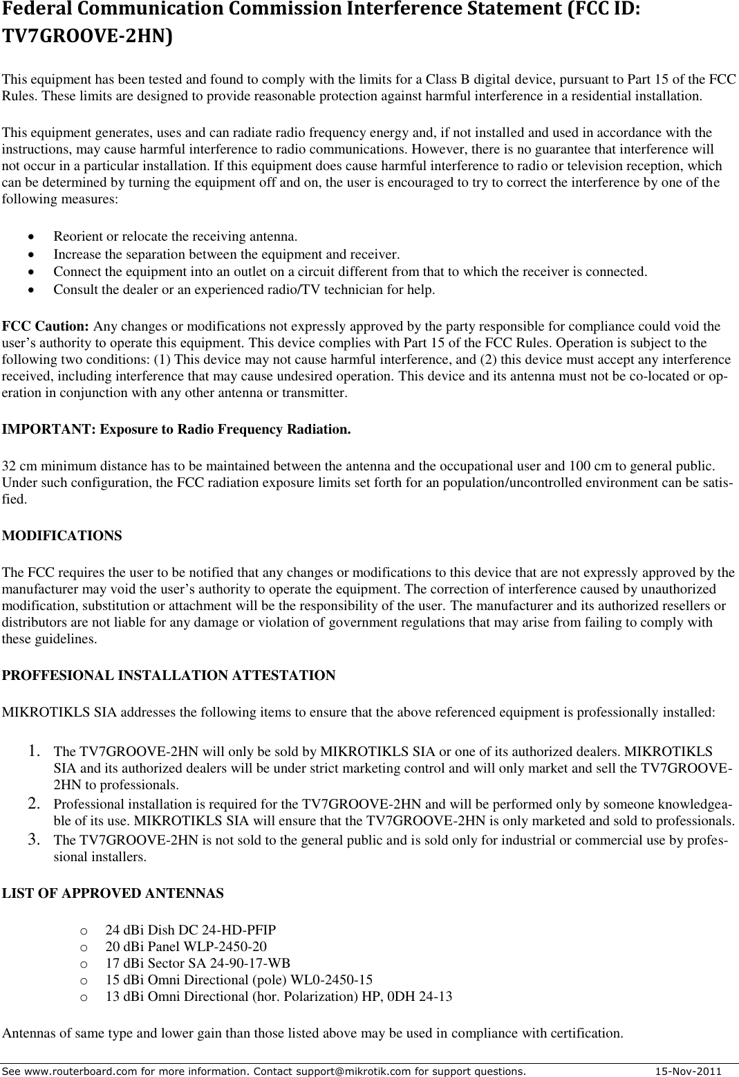 See www.routerboard.com for more information. Contact support@mikrotik.com for support questions.   15-Nov-2011 Federal Communication Commission Interference Statement (FCC ID: TV7GROOVE-2HN) This equipment has been tested and found to comply with the limits for a Class B digital device, pursuant to Part 15 of the FCC Rules. These limits are designed to provide reasonable protection against harmful interference in a residential installation. This equipment generates, uses and can radiate radio frequency energy and, if not installed and used in accordance with the instructions, may cause harmful interference to radio communications. However, there is no guarantee that interference will not occur in a particular installation. If this equipment does cause harmful interference to radio or television reception, which can be determined by turning the equipment off and on, the user is encouraged to try to correct the interference by one of the following measures:  Reorient or relocate the receiving antenna.  Increase the separation between the equipment and receiver.  Connect the equipment into an outlet on a circuit different from that to which the receiver is connected.  Consult the dealer or an experienced radio/TV technician for help. FCC Caution: Any changes or modifications not expressly approved by the party responsible for compliance could void the user’s authority to operate this equipment. This device complies with Part 15 of the FCC Rules. Operation is subject to the following two conditions: (1) This device may not cause harmful interference, and (2) this device must accept any interference received, including interference that may cause undesired operation. This device and its antenna must not be co-located or op-eration in conjunction with any other antenna or transmitter. IMPORTANT: Exposure to Radio Frequency Radiation. 32 cm minimum distance has to be maintained between the antenna and the occupational user and 100 cm to general public. Under such configuration, the FCC radiation exposure limits set forth for an population/uncontrolled environment can be satis-fied. MODIFICATIONS The FCC requires the user to be notified that any changes or modifications to this device that are not expressly approved by the manufacturer may void the user’s authority to operate the equipment. The correction of interference caused by unauthorized modification, substitution or attachment will be the responsibility of the user. The manufacturer and its authorized resellers or distributors are not liable for any damage or violation of government regulations that may arise from failing to comply with these guidelines.  PROFFESIONAL INSTALLATION ATTESTATION MIKROTIKLS SIA addresses the following items to ensure that the above referenced equipment is professionally installed:  1. The TV7GROOVE-2HN will only be sold by MIKROTIKLS SIA or one of its authorized dealers. MIKROTIKLS SIA and its authorized dealers will be under strict marketing control and will only market and sell the TV7GROOVE-2HN to professionals.  2. Professional installation is required for the TV7GROOVE-2HN and will be performed only by someone knowledgea-ble of its use. MIKROTIKLS SIA will ensure that the TV7GROOVE-2HN is only marketed and sold to professionals.  3. The TV7GROOVE-2HN is not sold to the general public and is sold only for industrial or commercial use by profes-sional installers.  LIST OF APPROVED ANTENNAS o 24 dBi Dish DC 24-HD-PFIP o 20 dBi Panel WLP-2450-20 o 17 dBi Sector SA 24-90-17-WB  o 15 dBi Omni Directional (pole) WL0-2450-15  o 13 dBi Omni Directional (hor. Polarization) HP, 0DH 24-13  Antennas of same type and lower gain than those listed above may be used in compliance with certification. 