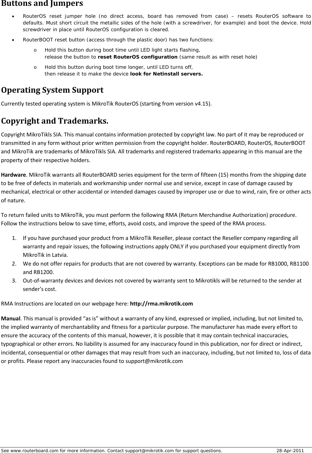 See www.routerboard.com for more information. Contact support@mikrotik.com for support questions.   28-Apr-2011 ButtonsandJumpers RouterOS reset jumper hole (no direct access, board has removed from case) – resets RouterOS software to defaults. Must short circuit the metallic sides of the hole (with a screwdriver, for example) and boot the device. Hold screwdriver in place until RouterOS configuration is cleared.    RouterBOOT reset button (access through the plastic door) has two functions: o Hold this button during boot time until LED light starts flashing,  release the button to reset RouterOS configuration (same result as with reset hole) o Hold this button during boot time longer, until LED turns off,  then release it to make the device look for Netinstall servers. OperatingSystemSupportCurrentlytestedoperatingsystemisMikroTikRouterOS(startingfromversionv4.15).CopyrightandTrademarks.CopyrightMikroTiklsSIA.Thismanualcontainsinformationprotectedbycopyrightlaw.Nopartofitmaybereproducedortransmittedinanyformwithoutpriorwrittenpermissionfromthecopyrightholder.RouterBOARD,RouterOS,RouterBOOTandMikroTikaretrademarksofMikroTiklsSIA.Alltrademarksandregisteredtrademarksappearinginthismanualarethepropertyoftheirrespectiveholders.Hardware.MikroTikwarrantsallRouterBOARDseriesequipmentforthetermoffifteen(15)monthsfromtheshippingdatetobefreeofdefectsinmaterialsandworkmanshipundernormaluseandservice,exceptincaseofdamagecausedbymechanical,electricalorotheraccidentalorintendeddamagescausedbyimproperuseorduetowind,rain,fireorotheractsofnature.ToreturnfailedunitstoMikroTik,youmustperformthefollowingRMA(ReturnMerchandiseAuthorization)procedure.Followtheinstructionsbelowtosavetime,efforts,avoidcosts,andimprovethespeedoftheRMAprocess.1. IfyouhavepurchasedyourproductfromaMikroTikReseller,pleasecontacttheResellercompanyregardingallwarrantyandrepairissues,thefollowinginstructionsapplyONLYifyoupurchasedyourequipmentdirectlyfromMikroTikinLatvia.2. Wedonotofferrepairsforproductsthatarenotcoveredbywarranty.ExceptionscanbemadeforRB1000,RB1100andRB1200.3. Out‐of‐warrantydevicesanddevicesnotcoveredbywarrantysenttoMikrotiklswillbereturnedtothesenderatsender&apos;scost.RMAInstructionsarelocatedonourwebpagehere:http://rma.mikrotik.comManual.Thismanualisprovided“asis”withoutawarrantyofanykind,expressedorimplied,including,butnotlimitedto,theimpliedwarrantyofmerchantabilityandfitnessforaparticularpurpose.Themanufacturerhasmadeeveryefforttoensuretheaccuracyofthecontentsofthismanual,however,itispossiblethatitmaycontaintechnicalinaccuracies,typographicalorothererrors.Noliabilityisassumedforanyinaccuracyfoundinthispublication,norfordirectorindirect,incidental,consequentialorotherdamagesthatmayresultfromsuchaninaccuracy,including,butnotlimitedto,lossofdataorprofits.Pleasereportanyinaccuraciesfoundtosupport@mikrotik.com