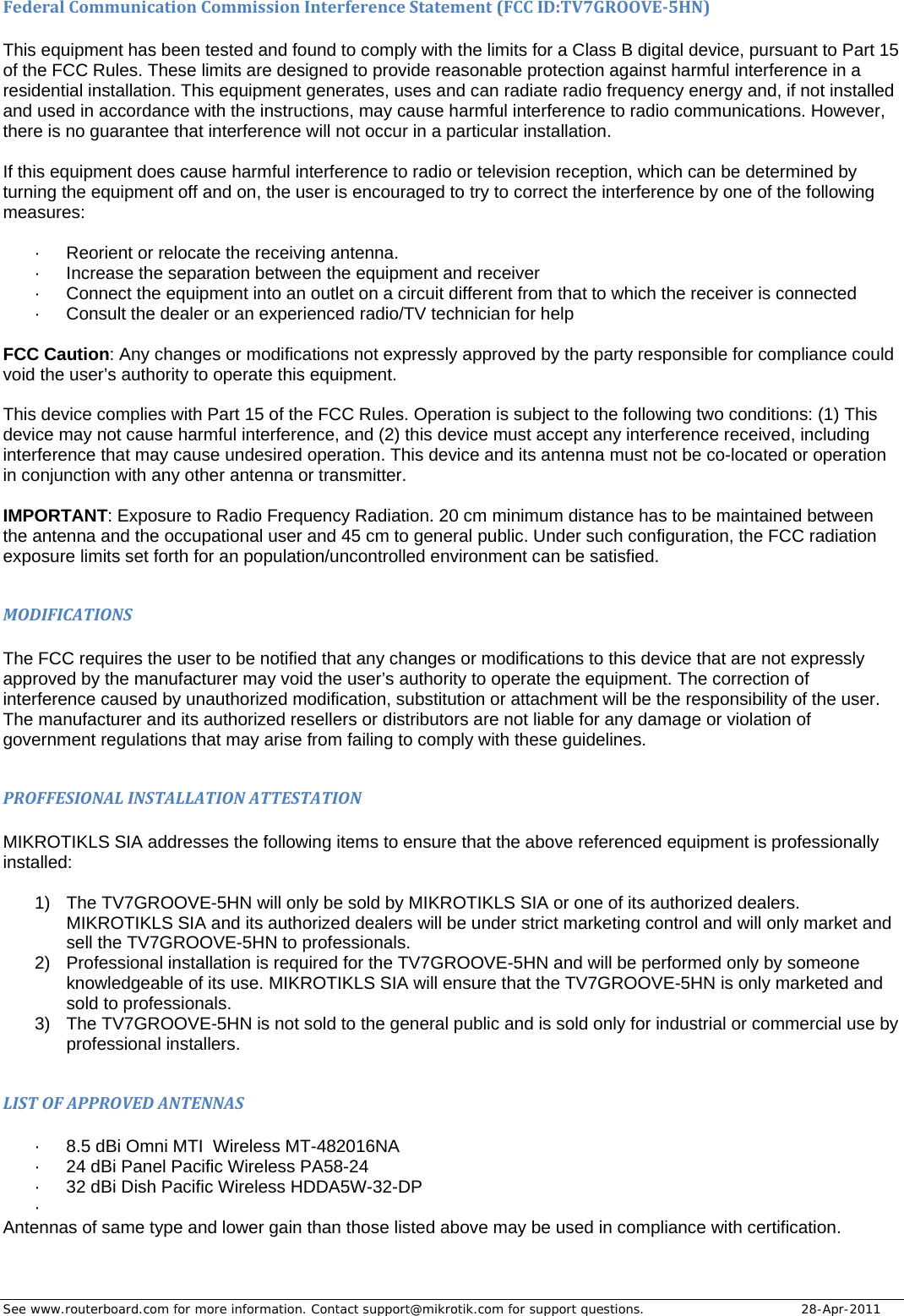 See www.routerboard.com for more information. Contact support@mikrotik.com for support questions.   28-Apr-2011 FederalCommunicationCommissionInterferenceStatement(FCCID:TV7GROOVE‐5HN) This equipment has been tested and found to comply with the limits for a Class B digital device, pursuant to Part 15 of the FCC Rules. These limits are designed to provide reasonable protection against harmful interference in a residential installation. This equipment generates, uses and can radiate radio frequency energy and, if not installed and used in accordance with the instructions, may cause harmful interference to radio communications. However, there is no guarantee that interference will not occur in a particular installation.   If this equipment does cause harmful interference to radio or television reception, which can be determined by turning the equipment off and on, the user is encouraged to try to correct the interference by one of the following measures:  ·  Reorient or relocate the receiving antenna. ·  Increase the separation between the equipment and receiver ·  Connect the equipment into an outlet on a circuit different from that to which the receiver is connected ·  Consult the dealer or an experienced radio/TV technician for help  FCC Caution: Any changes or modifications not expressly approved by the party responsible for compliance could void the user’s authority to operate this equipment.  This device complies with Part 15 of the FCC Rules. Operation is subject to the following two conditions: (1) This device may not cause harmful interference, and (2) this device must accept any interference received, including interference that may cause undesired operation. This device and its antenna must not be co-located or operation in conjunction with any other antenna or transmitter.  IMPORTANT: Exposure to Radio Frequency Radiation. 20 cm minimum distance has to be maintained between the antenna and the occupational user and 45 cm to general public. Under such configuration, the FCC radiation exposure limits set forth for an population/uncontrolled environment can be satisfied.  MODIFICATIONS The FCC requires the user to be notified that any changes or modifications to this device that are not expressly approved by the manufacturer may void the user’s authority to operate the equipment. The correction of interference caused by unauthorized modification, substitution or attachment will be the responsibility of the user. The manufacturer and its authorized resellers or distributors are not liable for any damage or violation of government regulations that may arise from failing to comply with these guidelines.  PROFFESIONALINSTALLATIONATTESTATION MIKROTIKLS SIA addresses the following items to ensure that the above referenced equipment is professionally installed:  1)  The TV7GROOVE-5HN will only be sold by MIKROTIKLS SIA or one of its authorized dealers. MIKROTIKLS SIA and its authorized dealers will be under strict marketing control and will only market and sell the TV7GROOVE-5HN to professionals. 2)  Professional installation is required for the TV7GROOVE-5HN and will be performed only by someone knowledgeable of its use. MIKROTIKLS SIA will ensure that the TV7GROOVE-5HN is only marketed and sold to professionals. 3)  The TV7GROOVE-5HN is not sold to the general public and is sold only for industrial or commercial use by professional installers.  LISTOFAPPROVEDANTENNAS ·  8.5 dBi Omni MTI  Wireless MT-482016NA ·  24 dBi Panel Pacific Wireless PA58-24 ·  32 dBi Dish Pacific Wireless HDDA5W-32-DP ·  Antennas of same type and lower gain than those listed above may be used in compliance with certification. 