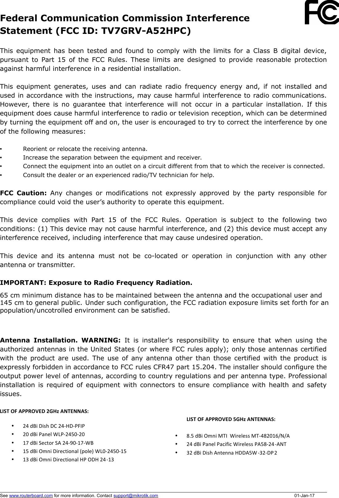 Federal Communication Commission InterferenceStatement (FCC ID: TV7GRV-A52HPC)This equipment has been tested and found to comply with the limits for a Class B digital device,pursuant to Part 15 of the FCC Rules. These limits are designed to provide reasonable protectionagainst harmful interference in a residential installation.This equipment generates, uses and can radiate radio frequency energy and, if not installed andused in accordance with the instructions, may cause harmful interference to radio communications.However, there is no guarantee that interference will not occur in a particular installation. If thisequipment does cause harmful interference to radio or television reception, which can be determinedby turning the equipment off and on, the user is encouraged to try to correct the interference by oneof the following measures:•Reorient or relocate the receiving antenna.•Increase the separation between the equipment and receiver.•Connect the equipment into an outlet on a circuit different from that to which the receiver is connected.•Consult the dealer or an experienced radio/TV technician for help.FCC Caution:  Any changes or modifications not expressly approved by the party responsible forcompliance could void the user’s authority to operate this equipment.This   device   complies   with   Part   15   of   the   FCC   Rules.   Operation   is   subject   to   the   following   twoconditions: (1) This device may not cause harmful interference, and (2) this device must accept anyinterference received, including interference that may cause undesired operation.This  device  and   its  antenna  must not  be  co-located or  operation  in  conjunction   with  any  otherantenna or transmitter.IMPORTANT: Exposure to Radio Frequency Radiation.Antenna Installation. WARNING:  It  is installer&apos;s responsibility to ensure  that  when using theauthorized antennas in the United States (or where FCC rules apply); only those antennas certifiedwith the product are used. The use of any antenna other than those certified with the product isexpressly forbidden in accordance to FCC rules CFR47 part 15.204. The installer should configure theoutput power level of antennas, according to country regulations and per antenna type. Professionalinstallation is required of equipment with connectors to ensure compliance with health and safetyissues. See www.routerboard.com for more information. Contact support@mikrotik.comLIST+OF+APPROVED+2GHz+ANTENNAS:++• 24$dBi$Dish$DC$24:HD:PFIP$• 20$dBi$Panel$WLP:2450:20$• 17$dBi$Sector$SA$24:90:17:WB$$• 15$dBi$Omni$Directional$(pole)$WL0:2450:15$$• 13$dBi$Omni$Directional$HP$ODH$24:13 $$+LIST+OF+APPROVED+5GHz+ANTENNAS:+++• 8.5$dBi$Omni$MTI$$Wireless$MT:482016/N/A$• 24$dBi$Panel$Pacific$Wireless$PA58:24:ANT$• 32$dBi$Dish$Antenna$HDDA5W :32:DP 2$01-Jan-1765 cm minimum distance has to be maintained between the antenna and the occupational user and145 cm to general public. Under such configuration, the FCC radiation exposure limits set forth for anpopulation/uncotrolled environment can be satisfied.