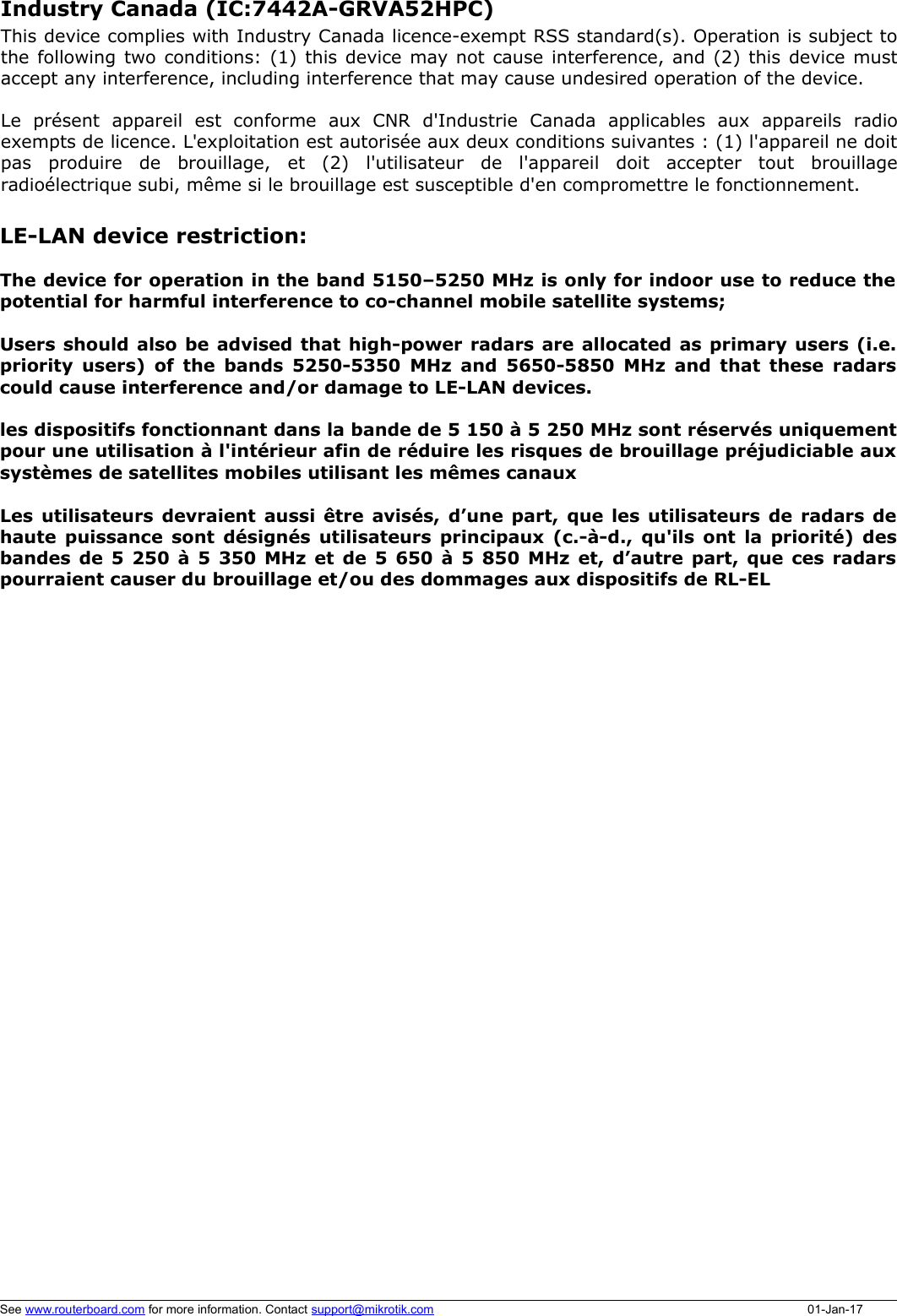 LE-LAN device restriction:The device for operation in the band 5150–5250 MHz is only for indoor use to reduce thepotential for harmful interference to co-channel mobile satellite systems;Users should also be advised that high-power radars are allocated as primary users (i.e.priority users) of the bands 5250-5350 MHz and 5650-5850 MHz and that these radarscould cause interference and/or damage to LE-LAN devices.les dispositifs fonctionnant dans la bande de 5 150 à 5 250 MHz sont réservés uniquementpour une utilisation à l&apos;intérieur afin de réduire les risques de brouillage préjudiciable auxsystèmes de satellites mobiles utilisant les mêmes canauxLes utilisateurs devraient aussi être avisés, d’une part, que les utilisateurs de radars dehaute puissance sont désignés utilisateurs principaux (c.-à-d., qu&apos;ils ont la priorité) desbandes de 5 250 à 5 350 MHz et de 5 650 à 5 850 MHz et, d’autre part, que ces radarspourraient causer du brouillage et/ou des dommages aux dispositifs de RL-ELSee www.routerboard.com for more information. Contact support@mikrotik.com 01-Jan-17Industry Canada (IC:7442A-GRVA52HPC) This device complies with Industry Canada licence-exempt RSS standard(s). Operation is subject tothe following two conditions: (1) this device may not cause interference, and (2) this device mustaccept any interference, including interference that may cause undesired operation of the device.Le   présent   appareil   est   conforme   aux   CNR   d&apos;Industrie   Canada   applicables   aux   appareils   radioexempts de licence. L&apos;exploitation est autorisée aux deux conditions suivantes : (1) l&apos;appareil ne doitpas   produire   de   brouillage,   et   (2)   l&apos;utilisateur   de   l&apos;appareil   doit   accepter   tout   brouillageradioélectrique subi, même si le brouillage est susceptible d&apos;en compromettre le fonctionnement. 