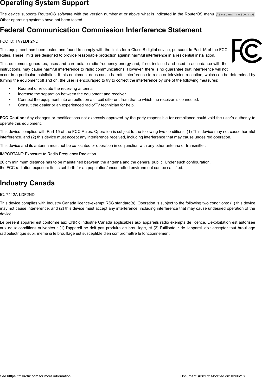 Operating System SupportThe device supports RouterOS software with the version number at or above what is indicated in the RouterOS menu /system resource.Other operating systems have not been tested.Federal Communication Commission Interference Statement FCC ID: TV7LDF2NDThis equipment has been tested and found to comply with the limits for a Class B digital device, pursuant to Part 15 of the FCCRules. These limits are designed to provide reasonable protection against harmful interference in a residential installation.This equipment generates, uses and can radiate radio frequency energy and, if not installed and used in accordance with theinstructions, may cause harmful interference to radio communications. However, there is no guarantee that interference will notoccur in a particular installation. If this equipment does cause harmful interference to radio or television reception, which can be determined byturning the equipment off and on, the user is encouraged to try to correct the interference by one of the following measures:Reorient or relocate the receiving antenna.Increase the separation between the equipment and receiver.Connect the equipment into an outlet on a circuit different from that to which the receiver is connected.Consult the dealer or an experienced radio/TV technician for help.FCC Caution: Any changes or modifications not expressly approved by the party responsible for compliance could void the user’s authority tooperate this equipment.This device complies with Part 15 of the FCC Rules. Operation is subject to the following two conditions: (1) This device may not cause harmfulinterference, and (2) this device must accept any interference received, including interference that may cause undesired operation.This device and its antenna must not be co-located or operation in conjunction with any other antenna or transmitter. IMPORTANT: Exposure to Radio Frequency Radiation.20 cm minimum distance has to be maintained between the antenna and the general public. Under such configuration,the FCC radiation exposure limits set forth for an population/uncontrolled environment can be satisfied.Industry CanadaIC: 7442A-LDF2ND This device complies with Industry Canada licence-exempt RSS standard(s). Operation is subject to the following two conditions: (1) this devicemay not cause interference, and (2) this device must accept any interference, including interference that may cause undesired operation of thedevice.Le présent appareil est conforme aux CNR d&apos;Industrie Canada applicables aux appareils radio exempts de licence. L&apos;exploitation est autoriséeaux deux conditions suivantes : (1) l&apos;appareil ne doit pas produire de brouillage, et (2) l&apos;utilisateur de l&apos;appareil doit accepter tout brouillageradioélectrique subi, même si le brouillage est susceptible d&apos;en compromettre le fonctionnement.See htttps://mikrotik.com for more information.  Document: #38172 Modified on: 02/06/18