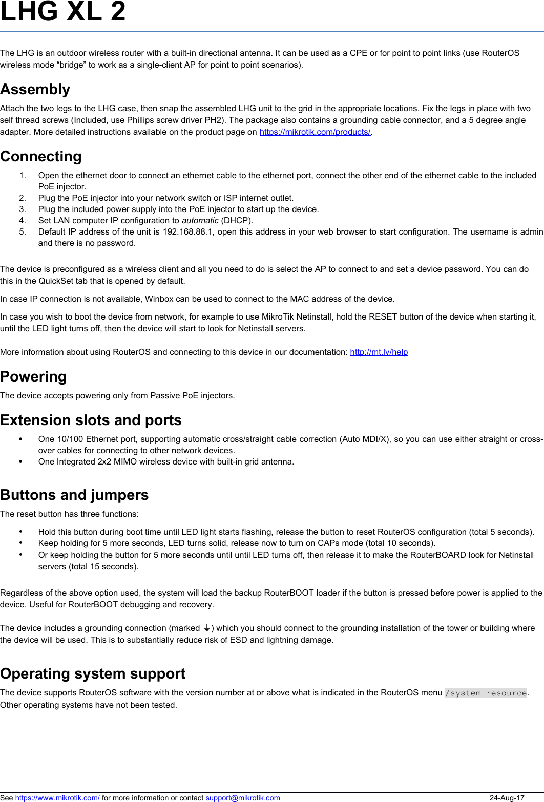LHG XL 2The LHG is an outdoor wireless router with a built-in directional antenna. It can be used as a CPE or for point to point links (use RouterOS wireless mode “bridge” to work as a single-client AP for point to point scenarios). AssemblyAttach the two legs to the LHG case, then snap the assembled LHG unit to the grid in the appropriate locations. Fix the legs in place with two self thread screws (Included, use Phillips screw driver PH2). The package also contains a grounding cable connector, and a 5 degree angle adapter. More detailed instructions available on the product page on https://mikrotik.com/products/.Connecting1. Open the ethernet door to connect an ethernet cable to the ethernet port, connect the other end of the ethernet cable to the included PoE injector.2. Plug the PoE injector into your network switch or ISP internet outlet.3. Plug the included power supply into the PoE injector to start up the device.4. Set LAN computer IP configuration to automatic (DHCP).5. Default IP address of the unit is 192.168.88.1, open this address in your web browser to start configuration. The username is adminand there is no password.The device is preconfigured as a wireless client and all you need to do is select the AP to connect to and set a device password. You can do this in the QuickSet tab that is opened by default. In case IP connection is not available, Winbox can be used to connect to the MAC address of the device. In case you wish to boot the device from network, for example to use MikroTik Netinstall, hold the RESET button of the device when starting it, until the LED light turns off, then the device will start to look for Netinstall servers.More information about using RouterOS and connecting to this device in our documentation: http://mt.lv/helpPoweringThe device accepts powering only from Passive PoE injectors.Extension slots and portsOne 10/100 Ethernet port, supporting automatic cross/straight cable correction (Auto MDI/X), so you can use either straight or cross-over cables for connecting to other network devices. One Integrated 2x2 MIMO wireless device with built-in grid antenna.Buttons and jumpersThe reset button has three functions:•Hold this button during boot time until LED light starts flashing, release the button to reset RouterOS configuration (total 5 seconds).•Keep holding for 5 more seconds, LED turns solid, release now to turn on CAPs mode (total 10 seconds).•Or keep holding the button for 5 more seconds until until LED turns off, then release it to make the RouterBOARD look for Netinstall servers (total 15 seconds).Regardless of the above option used, the system will load the backup RouterBOOT loader if the button is pressed before power is applied to thedevice. Useful for RouterBOOT debugging and recovery.The device includes a grounding connection (marked  )⏚ which you should connect to the grounding installation of the tower or building where the device will be used. This is to substantially reduce risk of ESD and lightning damage.Operating system supportThe device supports RouterOS software with the version number at or above what is indicated in the RouterOS menu /system resource.  Other operating systems have not been tested. See https://www.mikrotik.com/ for more information or contact support@mikrotik.com 24-Aug-17