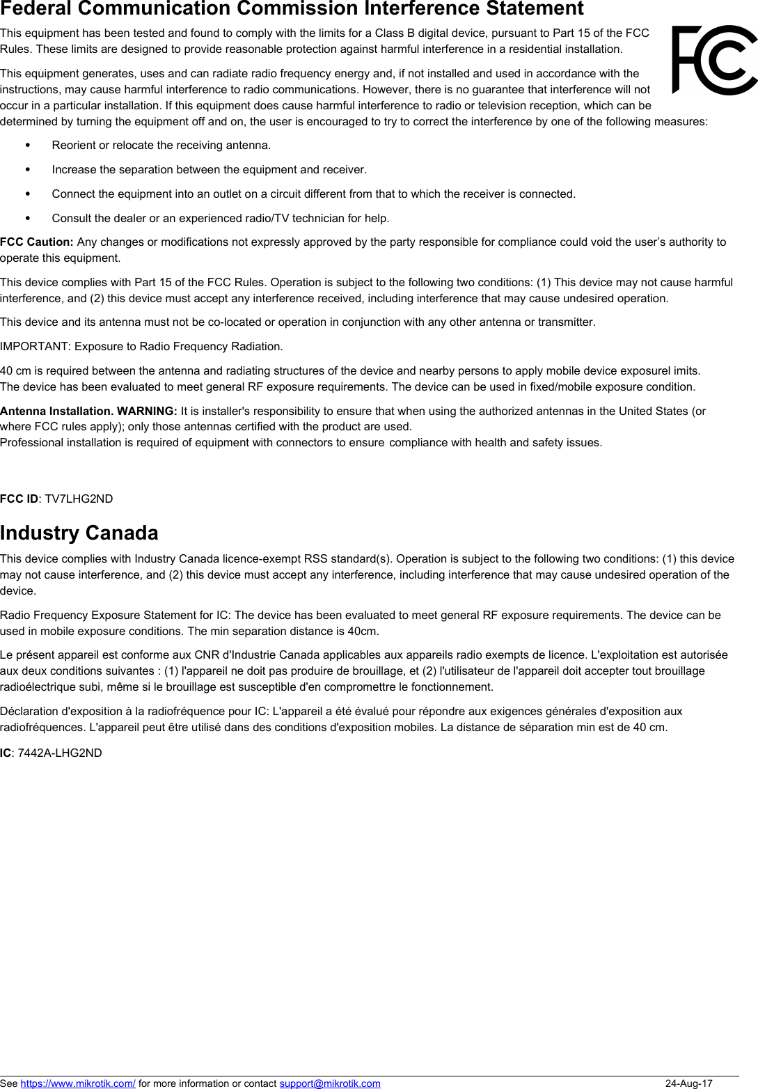 Federal Communication Commission Interference Statement This equipment has been tested and found to comply with the limits for a Class B digital device, pursuant to Part 15 of the FCCRules. These limits are designed to provide reasonable protection against harmful interference in a residential installation.This equipment generates, uses and can radiate radio frequency energy and, if not installed and used in accordance with theinstructions, may cause harmful interference to radio communications. However, there is no guarantee that interference will notoccur in a particular installation. If this equipment does cause harmful interference to radio or television reception, which can bedetermined by turning the equipment off and on, the user is encouraged to try to correct the interference by one of the following measures:Reorient or relocate the receiving antenna.Increase the separation between the equipment and receiver.Connect the equipment into an outlet on a circuit different from that to which the receiver is connected.Consult the dealer or an experienced radio/TV technician for help.FCC Caution: Any changes or modifications not expressly approved by the party responsible for compliance could void the user’s authority to operate this equipment.This device complies with Part 15 of the FCC Rules. Operation is subject to the following two conditions: (1) This device may not cause harmful interference, and (2) this device must accept any interference received, including interference that may cause undesired operation.This device and its antenna must not be co-located or operation in conjunction with any other antenna or transmitter. IMPORTANT: Exposure to Radio Frequency Radiation.13 cm minimum distance has to be maintained between the antenna and the occupational user and 28 cm to general public. Under such configuration, the FCC radiation exposure limits set forth for an population/uncontrolled environment can be satisfied.Antenna Installation. WARNING: It is installer&apos;s responsibility to ensure that when using the authorized antennas in the United States (or where FCC rules apply); only those antennas certified with the product are used. The use of any antenna other than those certified with the antennas, according to country regulations and per antenna type. Professional installation is required of equipment with connectors to ensure compliance with health and safety issues. FCC ID: TV7LHG2ND Industry CanadaThis device complies with Industry Canada licence-exempt RSS standard(s). Operation is subject to the following two conditions: (1) this device may not cause interference, and (2) this device must accept any interference, including interference that may cause undesired operation of the device. Radio Frequency Exposure Statement for IC: The device has been evaluated to meet general RF exposure requirements. The device can be used in mobile exposure conditions. The min separation distance is 20cm.  Le présent appareil est conforme aux CNR d&apos;Industrie Canada applicables aux appareils radio exempts de licence. L&apos;exploitation est autorisée aux deux conditions suivantes : (1) l&apos;appareil ne doit pas produire de brouillage, et (2) l&apos;utilisateur de l&apos;appareil doit accepter tout brouillage radioélectrique subi, même si le brouillage est susceptible d&apos;en compromettre le fonctionnement. Déclaration d&apos;exposition à la radiofréquence pour IC: L&apos;appareil a été évalué pour répondre aux exigences générales d&apos;exposition aux radiofréquences. L&apos;appareil peut être utilisé dans des conditions d&apos;exposition mobiles. La distance de séparation min est de 20 cm.. IC: 7442A-LHG2NDSee https://www.mikrotik.com/ for more information or contact support@mikrotik.com 24-Aug-1720 cm minimum distance has to be maintained between the antenna and the occupational user. Under such Professional installation is required of equipment with connectors to ensure where FCC rules apply); only those antennas certified with the product are used.20 cm is required between the antenna and radiating structures of the device and nearby persons to apply mobile device exposurel imits.The device has been evaluated to meet general RF exposure requirements. The device can be used in fixed/mobile exposure condition.40 cm is required between the antenna and radiating structures of the device and nearby persons to apply mobile device exposurel imits.used in mobile exposure conditions. The min separation distance is 40cm.  radiofréquences. L&apos;appareil peut être utilisé dans des conditions d&apos;exposition mobiles. La distance de séparation min est de 40 cm.