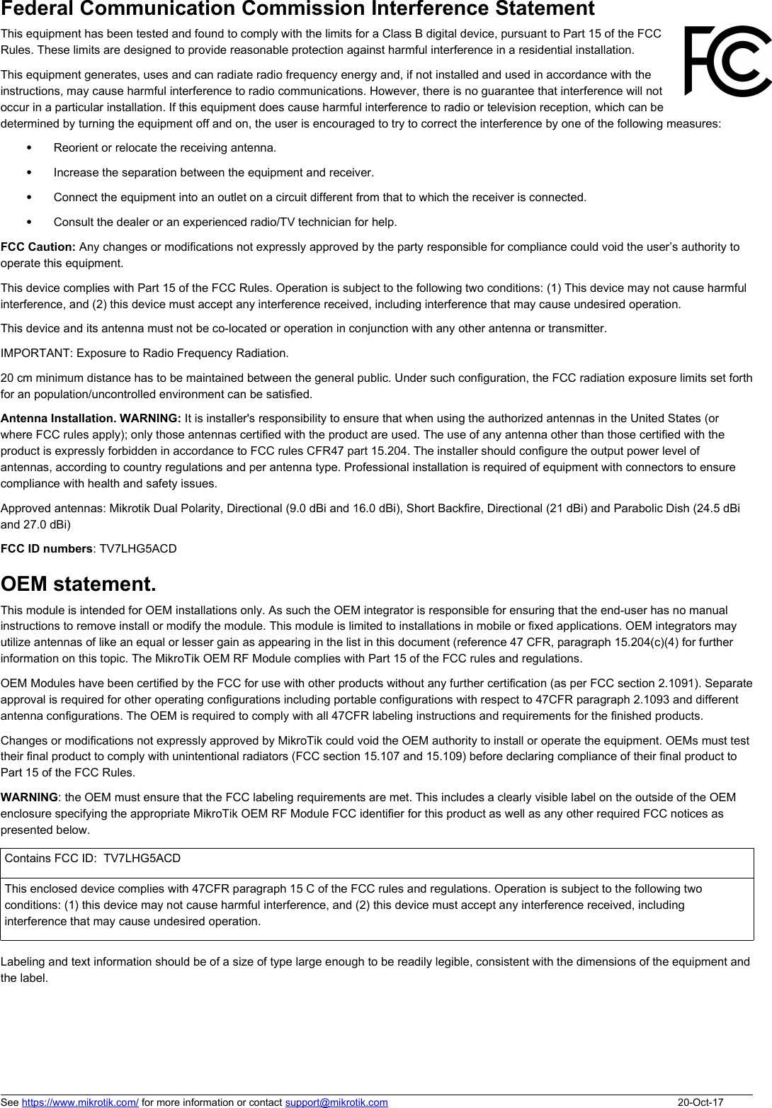 Federal Communication Commission Interference Statement This equipment has been tested and found to comply with the limits for a Class B digital device, pursuant to Part 15 of the FCCRules. These limits are designed to provide reasonable protection against harmful interference in a residential installation.This equipment generates, uses and can radiate radio frequency energy and, if not installed and used in accordance with theinstructions, may cause harmful interference to radio communications. However, there is no guarantee that interference will notoccur in a particular installation. If this equipment does cause harmful interference to radio or television reception, which can bedetermined by turning the equipment off and on, the user is encouraged to try to correct the interference by one of the following measures:Reorient or relocate the receiving antenna.Increase the separation between the equipment and receiver.Connect the equipment into an outlet on a circuit different from that to which the receiver is connected.Consult the dealer or an experienced radio/TV technician for help.FCC Caution: Any changes or modifications not expressly approved by the party responsible for compliance could void the user’s authority to operate this equipment.This device complies with Part 15 of the FCC Rules. Operation is subject to the following two conditions: (1) This device may not cause harmful interference, and (2) this device must accept any interference received, including interference that may cause undesired operation.This device and its antenna must not be co-located or operation in conjunction with any other antenna or transmitter. IMPORTANT: Exposure to Radio Frequency Radiation.20 cm minimum distance has to be maintained between the general public. Under such configuration, the FCC radiation exposure limits set forthfor an population/uncontrolled environment can be satisfied.Antenna Installation. WARNING: It is installer&apos;s responsibility to ensure that when using the authorized antennas in the United States (or where FCC rules apply); only those antennas certified with the product are used. The use of any antenna other than those certified with the product is expressly forbidden in accordance to FCC rules CFR47 part 15.204. The installer should configure the output power level of antennas, according to country regulations and per antenna type. Professional installation is required of equipment with connectors to ensure compliance with health and safety issues. Approved antennas: Mikrotik Dual Polarity, Directional (9.0 dBi and 16.0 dBi), Short Backfire, Directional (21 dBi) and Parabolic Dish (24.5 dBi and 27.0 dBi)FCC ID numbers: TV7LHG5ACD OEM statement. This module is intended for OEM installations only. As such the OEM integrator is responsible for ensuring that the end-user has no manual instructions to remove install or modify the module. This module is limited to installations in mobile or fixed applications. OEM integrators may utilize antennas of like an equal or lesser gain as appearing in the list in this document (reference 47 CFR, paragraph 15.204(c)(4) for further information on this topic. The MikroTik OEM RF Module complies with Part 15 of the FCC rules and regulations.OEM Modules have been certified by the FCC for use with other products without any further certification (as per FCC section 2.1091). Separateapproval is required for other operating configurations including portable configurations with respect to 47CFR paragraph 2.1093 and different antenna configurations. The OEM is required to comply with all 47CFR labeling instructions and requirements for the finished products.Changes or modifications not expressly approved by MikroTik could void the OEM authority to install or operate the equipment. OEMs must test their final product to comply with unintentional radiators (FCC section 15.107 and 15.109) before declaring compliance of their final product to Part 15 of the FCC Rules.WARNING: the OEM must ensure that the FCC labeling requirements are met. This includes a clearly visible label on the outside of the OEM enclosure specifying the appropriate MikroTik OEM RF Module FCC identifier for this product as well as any other required FCC notices as presented below.Contains FCC ID:  TV7LHG5ACDThis enclosed device complies with 47CFR paragraph 15 C of the FCC rules and regulations. Operation is subject to the following two conditions: (1) this device may not cause harmful interference, and (2) this device must accept any interference received, including interference that may cause undesired operation.Labeling and text information should be of a size of type large enough to be readily legible, consistent with the dimensions of the equipment andthe label.See https://www.mikrotik.com/ for more information or contact support@mikrotik.com 20-Oct-17