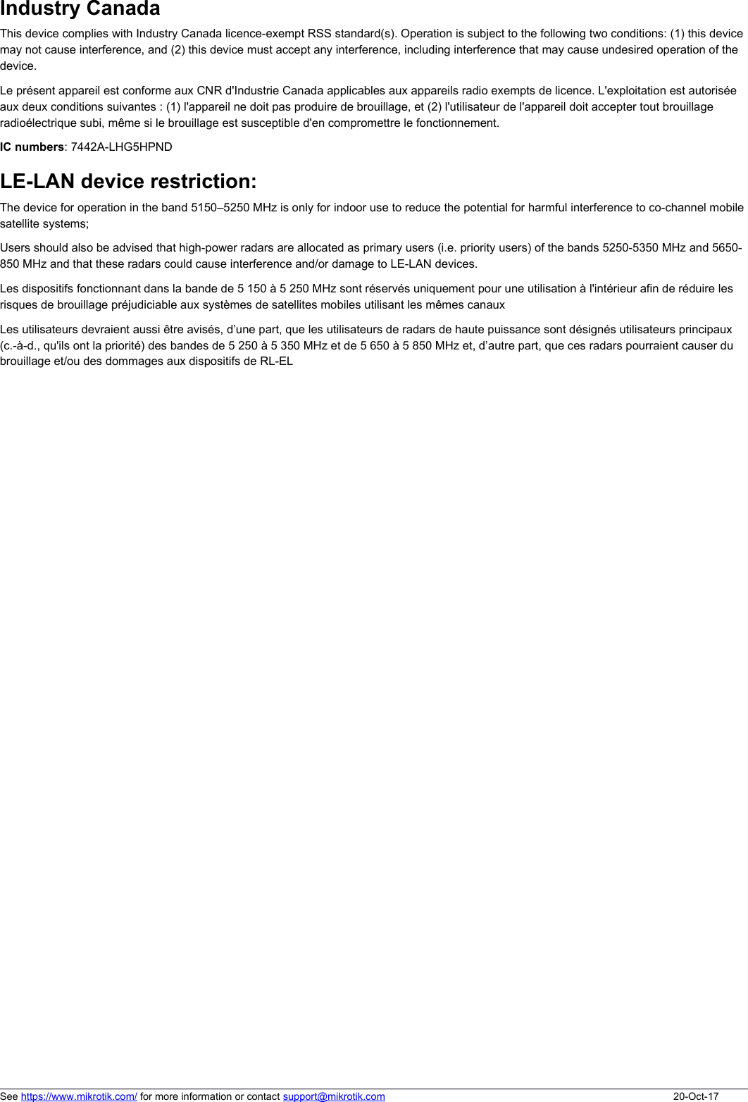 Industry CanadaThis device complies with Industry Canada licence-exempt RSS standard(s). Operation is subject to the following two conditions: (1) this device may not cause interference, and (2) this device must accept any interference, including interference that may cause undesired operation of the device.Le présent appareil est conforme aux CNR d&apos;Industrie Canada applicables aux appareils radio exempts de licence. L&apos;exploitation est autorisée aux deux conditions suivantes : (1) l&apos;appareil ne doit pas produire de brouillage, et (2) l&apos;utilisateur de l&apos;appareil doit accepter tout brouillage radioélectrique subi, même si le brouillage est susceptible d&apos;en compromettre le fonctionnement.IC numbers: 7442A-LHG5HPNDLE-LAN device restriction:The device for operation in the band 5150–5250 MHz is only for indoor use to reduce the potential for harmful interference to co-channel mobile satellite systems;Users should also be advised that high-power radars are allocated as primary users (i.e. priority users) of the bands 5250-5350 MHz and 5650- 850 MHz and that these radars could cause interference and/or damage to LE-LAN devices.Les dispositifs fonctionnant dans la bande de 5 150 à 5 250 MHz sont réservés uniquement pour une utilisation à l&apos;intérieur afin de réduire les risques de brouillage préjudiciable aux systèmes de satellites mobiles utilisant les mêmes canaux Les utilisateurs devraient aussi être avisés, d’une part, que les utilisateurs de radars de haute puissance sont désignés utilisateurs principaux (c.-à-d., qu&apos;ils ont la priorité) des bandes de 5 250 à 5 350 MHz et de 5 650 à 5 850 MHz et, d’autre part, que ces radars pourraient causer du brouillage et/ou des dommages aux dispositifs de RL-ELSee https://www.mikrotik.com/ for more information or contact support@mikrotik.com 20-Oct-17