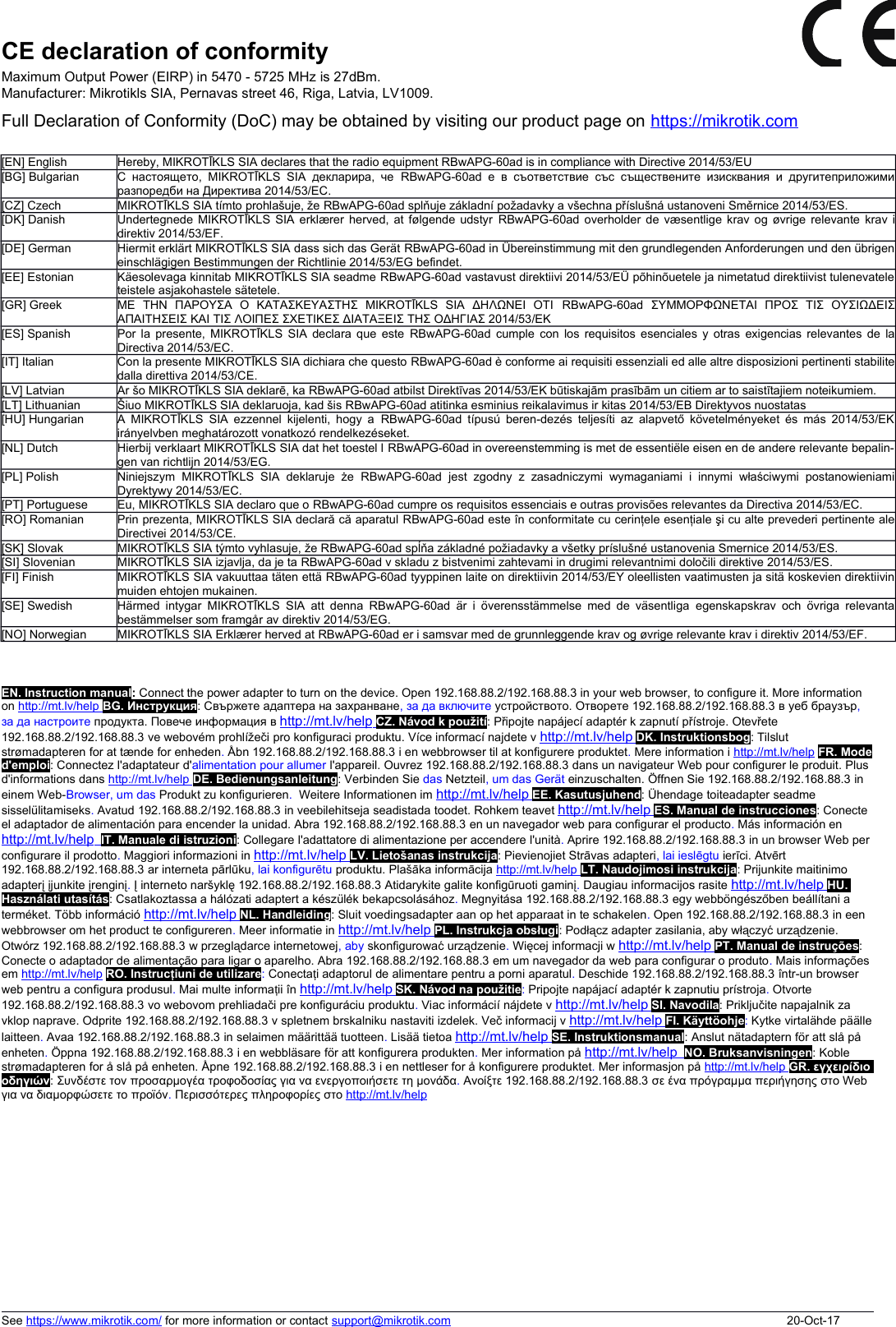 CE declaration of conformityMaximum Output Power (EIRP) in 5470 - 5725 MHz is 27dBm.Manufacturer: Mikrotikls SIA, Pernavas street 46, Riga, Latvia, LV1009. Full Declaration of Conformity (DoC) may be obtained by visiting our product page on https://mikrotik.com[EN] English Hereby, MIKROTĪKLS SIA declares that the radio equipment RBwAPG-60ad is in compliance with Directive 2014/53/EU[BG] Bulgarian С настоящето, MIKROTĪKLS SIA декларира, че  RBwAPG-60ad  е в съответствие със съществените изисквания и другитеприложимиразпоредби на Директива 2014/53/EC.[CZ] Czech MIKROTĪKLS SIA tímto prohlašuje, že RBwAPG-60ad splňuje základní požadavky a všechna příslušná ustanoveni Směrnice 2014/53/ES.[DK] Danish Undertegnede MIKROTĪKLS SIA erklærer herved, at følgende udstyr RBwAPG-60ad  overholder de væsentlige krav og øvrige relevante krav idirektiv 2014/53/EF.[DE] German Hiermit erklärt MIKROTĪKLS SIA dass sich das Gerät RBwAPG-60ad in Übereinstimmung mit den grundlegenden Anforderungen und den übrigeneinschlägigen Bestimmungen der Richtlinie 2014/53/EG befindet.[EE] Estonian Käesolevaga kinnitab MIKROTĪKLS SIA seadme RBwAPG-60ad vastavust direktiivi 2014/53/EÜ põhinõuetele ja nimetatud direktiivist tulenevateleteistele asjakohastele sätetele.[GR] Greek ΜΕ   ΤΗΝ   ΠΑΡΟΥΣΑ  Ο   ΚΑΤΑΣΚΕΥΑΣΤΗΣ   MIKROTĪKLS   SIA   ΔΗΛΩΝΕΙ   ΟΤΙ  RBwAPG-60ad  ΣΥΜΜΟΡΦΩΝΕΤΑΙ   ΠΡΟΣ   ΤΙΣ   ΟΥΣΙΩΔΕΙΣΑΠΑΙΤΗΣΕΙΣ ΚΑΙ ΤΙΣ ΛΟΙΠΕΣ ΣΧΕΤΙΚΕΣ ΔΙΑΤΑΞΕΙΣ ΤΗΣ ΟΔΗΓΙΑΣ 2014/53/ΕΚ[ES] Spanish Por la presente, MIKROTĪKLS SIA declara que este  RBwAPG-60ad  cumple con los requisitos esenciales y otras exigencias relevantes de laDirectiva 2014/53/EC.[IT] Italian Con la presente MIKROTĪKLS SIA dichiara che questo RBwAPG-60ad è conforme ai requisiti essenziali ed alle altre disposizioni pertinenti stabilitedalla direttiva 2014/53/CE.[LV] Latvian Ar šo MIKROTĪKLS SIA deklarē, ka RBwAPG-60ad atbilst Direktīvas 2014/53/EK būtiskajām prasībām un citiem ar to saistītajiem noteikumiem.[LT] Lithuanian Šiuo MIKROTĪKLS SIA deklaruoja, kad šis RBwAPG-60ad atitinka esminius reikalavimus ir kitas 2014/53/EB Direktyvos nuostatas[HU] Hungarian A MIKROTĪKLS SIA ezzennel kijelenti, hogy a  RBwAPG-60ad  típusú beren-dezés teljesíti az alapvető követelményeket és más 2014/53/EKirányelvben meghatározott vonatkozó rendelkezéseket.[NL] Dutch Hierbij verklaart MIKROTĪKLS SIA dat het toestel l RBwAPG-60ad in overeenstemming is met de essentiële eisen en de andere relevante bepalin-gen van richtlijn 2014/53/EG.[PL] Polish Niniejszym  MIKROTĪKLS  SIA   deklaruje  że  RBwAPG-60ad  jest zgodny   z  zasadniczymi  wymaganiami  i   innymi  właściwymi  postanowieniamiDyrektywy 2014/53/EC.[PT] Portuguese Eu, MIKROTĪKLS SIA declaro que o RBwAPG-60ad cumpre os requisitos essenciais e outras provisões relevantes da Directiva 2014/53/EC.[RO] Romanian Prin prezenta, MIKROTĪKLS SIA declară că aparatul RBwAPG-60ad este în conformitate cu cerinţele esenţiale şi cu alte prevederi pertinente aleDirectivei 2014/53/CE.[SK] Slovak MIKROTĪKLS SIA týmto vyhlasuje, že RBwAPG-60ad spĺňa základné požiadavky a všetky príslušné ustanovenia Smernice 2014/53/ES.[SI] Slovenian MIKROTĪKLS SIA izjavlja, da je ta RBwAPG-60ad v skladu z bistvenimi zahtevami in drugimi relevantnimi določili direktive 2014/53/ES.[FI] Finish MIKROTĪKLS SIA vakuuttaa täten että RBwAPG-60ad tyyppinen laite on direktiivin 2014/53/EY oleellisten vaatimusten ja sitä koskevien direktiivinmuiden ehtojen mukainen.[SE] Swedish Härmed intygar  MIKROTĪKLS  SIA  att denna  RBwAPG-60ad  är  i  överensstämmelse med de väsentliga  egenskapskrav och övriga relevantabestämmelser som framgår av direktiv 2014/53/EG.[NO] Norwegian MIKROTĪKLS SIA Erklærer herved at RBwAPG-60ad er i samsvar med de grunnleggende krav og øvrige relevante krav i direktiv 2014/53/EF.EN. Instruction manual: Connect the power adapter to turn on the device. Open 192.168.88.2/192.168.88.3 in your web browser, to configure it. More information on http://mt.lv/help      BG. Инструкция: Свържете адаптера на захранване, за да включите устройството. Отворете 192.168.88.2/192.168.88.3 в уеб браузър, за да настроите продукта. Повече информация в http://mt.lv/help      CZ. Návod k použití: Připojte napájecí adaptér k zapnutí přístroje. Otevřete 192.168.88.2/192.168.88.3 ve webovém prohlížeči pro konfiguraci produktu. Více informací najdete v http://mt.lv/help      DK. Instruktionsbog: Tilslut strømadapteren for at tænde for enheden. Åbn 192.168.88.2/192.168.88.3 i en webbrowser til at konfigurere produktet. Mere information i http://mt.lv/help FR. Moded&apos;emploi: Connectez l&apos;adaptateur d&apos;alimentation pour allumer l&apos;appareil. Ouvrez 192.168.88.2/192.168.88.3 dans un navigateur Web pour configurer le produit. Plus d&apos;informations dans http://mt.lv/help      DE. Bedienungsanleitung: Verbinden Sie das Netzteil, um das Gerät einzuschalten. Öffnen Sie 192.168.88.2/192.168.88.3 in einem Web-Browser, um das Produkt zu konfigurieren.  Weitere Informationen im http://mt.lv/help      EE. Kasutusjuhend: Ühendage toiteadapter seadme sisselülitamiseks. Avatud 192.168.88.2/192.168.88.3 in veebilehitseja seadistada toodet. Rohkem teavet http://mt.lv/help      ES. Manual de instrucciones: Conecte el adaptador de alimentación para encender la unidad. Abra 192.168.88.2/192.168.88.3 en un navegador web para configurar el producto. Más información en http://mt.lv/help       IT. Manuale di istruzioni: Collegare l&apos;adattatore di alimentazione per accendere l&apos;unità. Aprire 192.168.88.2/192.168.88.3 in un browser Web per configurare il prodotto. Maggiori informazioni in http://mt.lv/help      LV. Lietošanas instrukcija: Pievienojiet Strāvas adapteri, lai ieslēgtu ierīci. Atvērt 192.168.88.2/192.168.88.3 ar interneta pārlūku, lai konfigurētu produktu. Plašāka informācija http://mt.lv/help      LT. Naudojimosi instrukcija: Prijunkite maitinimo adapterį įjunkite įrenginį. Į interneto naršyklę 192.168.88.2/192.168.88.3 Atidarykite galite konfigūruoti gaminį. Daugiau informacijos rasite http://mt.lv/help      HU. Használati utasítás: Csatlakoztassa a hálózati adaptert a készülék bekapcsolásához. Megnyitása 192.168.88.2/192.168.88.3 egy webböngészőben beállítani a terméket. Több információ http://mt.lv/help      NL. Handleiding: Sluit voedingsadapter aan op het apparaat in te schakelen. Open 192.168.88.2/192.168.88.3 in een webbrowser om het product te configureren. Meer informatie in http://mt.lv/help      PL. Instrukcja obsługi: Podłącz adapter zasilania, aby włączyć urządzenie. Otwórz 192.168.88.2/192.168.88.3 w przeglądarce internetowej, aby skonfigurować urządzenie. Więcej informacji w http://mt.lv/help      PT. Manual de instruções: Conecte o adaptador de alimentação para ligar o aparelho. Abra 192.168.88.2/192.168.88.3 em um navegador da web para configurar o produto. Mais informações em http://mt.lv/help RO. Instruc iuni de utilizareț: Conecta iț adaptorul de alimentare pentru a porni aparatul. Deschide 192.168.88.2/192.168.88.3 într-un browser web pentru a configura produsul. Mai multe informa iiț în http://mt.lv/help      SK. Návod na použitie: Pripojte napájací adaptér k zapnutiu prístroja. Otvorte 192.168.88.2/192.168.88.3 vo webovom prehliadači pre konfiguráciu produktu. Viac informácií nájdete v http://mt.lv/help      SI. Navodila: Priključite napajalnik za vklop naprave. Odprite 192.168.88.2/192.168.88.3 v spletnem brskalniku nastaviti izdelek. Več informacij v http://mt.lv/help      FI. Käyttöohje: Kytke virtalähde päällelaitteen. Avaa 192.168.88.2/192.168.88.3 in selaimen määrittää tuotteen. Lisää tietoa http://mt.lv/help      SE. Instruktionsmanual: Anslut nätadaptern för att slå på enheten. Öppna 192.168.88.2/192.168.88.3 i en webbläsare för att konfigurera produkten. Mer information på http://mt.lv/help       NO. Bruksanvisningen: Koble strømadapteren for å slå på enheten. Åpne 192.168.88.2/192.168.88.3 i en nettleser for å konfigurere produktet. Mer informasjon på http://mt.lv/help      GR. εγχειρίδιο οδηγιών: Συνδέστε τον προσαρμογέα τροφοδοσίας για να ενεργοποιήσετε τη μονάδα. Ανοίξτε 192.168.88.2/192.168.88.3 σε ένα πρόγραμμα περιήγησης στο Web για να διαμορφώσετε το προϊόν. Περισσότερες πληροφορίες στο http://mt.lv/helpSee https://www.mikrotik.com/ for more information or contact support@mikrotik.com 20-Oct-17