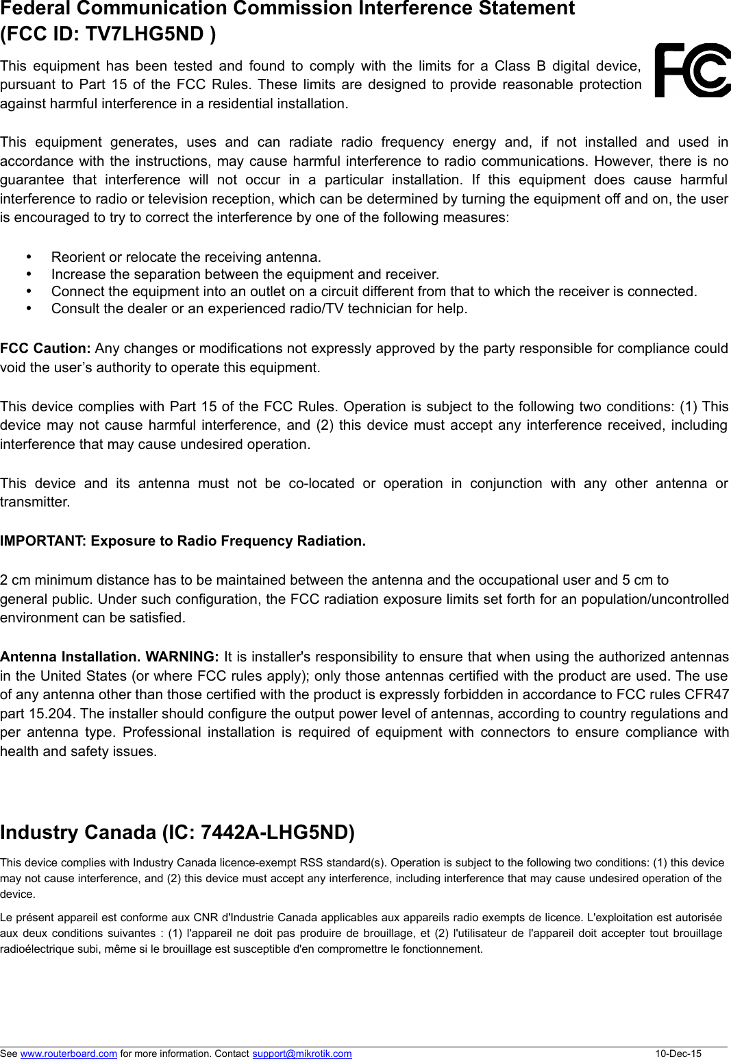 Federal Communication Commission Interference Statement (FCC ID: TV7LHG5ND )This  equipment  has  been  tested  and  found  to  comply  with  the  limits  for  a  Class  B  digital  device,pursuant  to Part  15  of the FCC  Rules. These limits  are designed to provide  reasonable  protectionagainst harmful interference in a residential installation.This  equipment  generates,  uses  and  can  radiate  radio  frequency  energy  and,  if  not  installed  and  used  inaccordance with the instructions, may cause harmful interference to radio communications. However, there is noguarantee  that  interference  will  not  occur  in  a  particular  installation.  If  this  equipment  does  cause  harmfulinterference to radio or television reception, which can be determined by turning the equipment off and on, the useris encouraged to try to correct the interference by one of the following measures:Reorient or relocate the receiving antenna.Increase the separation between the equipment and receiver.Connect the equipment into an outlet on a circuit different from that to which the receiver is connected.Consult the dealer or an experienced radio/TV technician for help.FCC Caution: Any changes or modifications not expressly approved by the party responsible for compliance couldvoid the user’s authority to operate this equipment.This device complies with Part 15 of the FCC Rules. Operation is subject to the following two conditions: (1) Thisdevice may not cause harmful interference, and (2) this device must accept any interference received, includinginterference that may cause undesired operation.This  device  and  its  antenna  must  not  be  co-located  or  operation  in  conjunction  with  any  other  antenna  ortransmitter. IMPORTANT: Exposure to Radio Frequency Radiation.2 cm minimum distance has to be maintained between the antenna and the occupational user and 5 cm togeneral public. Under such configuration, the FCC radiation exposure limits set forth for an population/uncontrolledenvironment can be satisfied.Antenna Installation. WARNING: It is installer&apos;s responsibility to ensure that when using the authorized antennasin the United States (or where FCC rules apply); only those antennas certified with the product are used. The useof any antenna other than those certified with the product is expressly forbidden in accordance to FCC rules CFR47part 15.204. The installer should configure the output power level of antennas, according to country regulations andper  antenna  type.  Professional  installation  is  required  of  equipment  with  connectors  to  ensure  compliance  withhealth and safety issues. Industry Canada (IC: 7442A-LHG5ND)This device complies with Industry Canada licence-exempt RSS standard(s). Operation is subject to the following two conditions: (1) this devicemay not cause interference, and (2) this device must accept any interference, including interference that may cause undesired operation of thedevice.Le présent appareil est conforme aux CNR d&apos;Industrie Canada applicables aux appareils radio exempts de licence. L&apos;exploitation est autoriséeaux deux conditions suivantes : (1)  l&apos;appareil ne doit pas produire de brouillage, et (2)  l&apos;utilisateur de l&apos;appareil doit accepter tout brouillageradioélectrique subi, même si le brouillage est susceptible d&apos;en compromettre le fonctionnement.See www.routerboard.com for more information. Contact support@mikrotik.com 10-Dec-15
